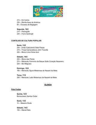 21h – Ed Carlos
23h – Banda Asas da América
0h – Excesso de Bagagem
Segunda, 16/2
21h – Parangolé
23h – Forró Santropê
CORTEJOS DE CULTURA POPULAR
Sexta, 13/2
20h - União Caboclinho Sete Flexas
21h – Troça Carnavalesca John Travolta
22h – Bloco Lírico Sinta Azul
Sábado, 14/2
20h – Bloco das Flores
21h – Maracatu Feminino de Baque Solto Coração Nazareno
22h – Boi Maguary
Domingo, 15/2
16h – Maracatu Águia Misteriosa de Nazaré da Mata
Terça, 17/2
20h – Maracatu Leão Misterioso de Nazaré da Mata
OLINDA
Polo Fortim
Quinta, 12/2
Bonsucesso Samba Clube
Sexta, 13/2
1h – Maestro Duda
Sábado, 14/2
16h – Maciel Salu
 