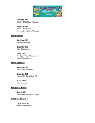 Domingo, 15/2
20h30 – SKA Maria Pastora
Segunda, 16/2
23h30 – Café Preto
1h – Antônio Carlos Nóbrega
Polo Gudalupe
Domingo, 15/2
16h – Jorge Riba
Segunda, 16/2
16h - Cascabulho
Terça, 17/2
9h - Spok Frevo Orquestra
16h – Edilza Aires
Polo Salgadinho
Domingo, 15/2
16h – Som Brasileiro
Segunda, 16/2
16h – Sid 3 Sacrifício e Fé
Terça, 17/2
16h – Almério
Polo Nação Xambá
Quarta, 18/2
20h – Maestro Ademir Araújo
Polo Casa da Rabeca
Lia de Itamaracá
Família Salustiano
 