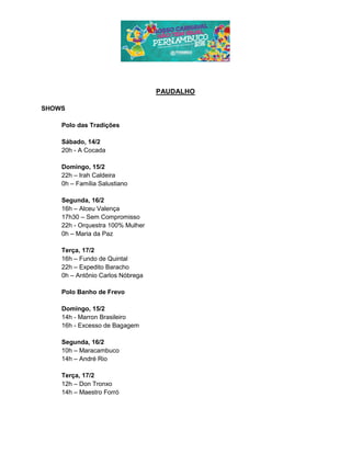 PAUDALHO
SHOWS
Polo das Tradições
Sábado, 14/2
20h - A Cocada
Domingo, 15/2
22h – Irah Caldeira
0h – Família Salustiano
Segunda, 16/2
16h – Alceu Valença
17h30 – Sem Compromisso
22h - Orquestra 100% Mulher
0h – Maria da Paz
Terça, 17/2
16h – Fundo de Quintal
22h – Expedito Baracho
0h – Antônio Carlos Nóbrega
Polo Banho de Frevo
Domingo, 15/2
14h - Marron Brasileiro
16h - Excesso de Bagagem
Segunda, 16/2
10h – Maracambuco
14h – André Rio
Terça, 17/2
12h – Don Tronxo
14h – Maestro Forró
 