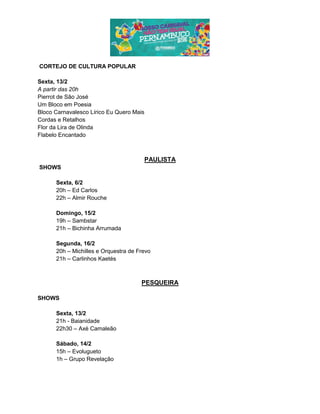 CORTEJO DE CULTURA POPULAR
Sexta, 13/2
A partir das 20h
Pierrot de São José
Um Bloco em Poesia
Bloco Carnavalesco Lírico Eu Quero Mais
Cordas e Retalhos
Flor da Lira de Olinda
Flabelo Encantado
PAULISTA
SHOWS
Sexta, 6/2
20h – Ed Carlos
22h – Almir Rouche
Domingo, 15/2
19h – Sambstar
21h – Bichinha Arrumada
Segunda, 16/2
20h – Michilles e Orquestra de Frevo
21h – Carlinhos Kaetés
PESQUEIRA
SHOWS
Sexta, 13/2
21h - Baianidade
22h30 – Axé Camaleão
Sábado, 14/2
15h – Evolugueto
1h – Grupo Revelação
 