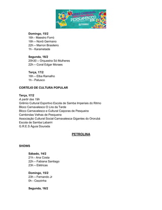 Domingo, 15/2
16h - Maestro Forró
18h – Nonô Germano
22h – Marron Brasileiro
1h - Karametade
Segunda, 16/2
20h30 – Orquestra Só Mulheres
22h – Coral Edgar Moraes
Terça, 17/2
16h – Elba Ramalho
1h - Patusco
CORTEJO DE CULTURA POPULAR
Terça, 17/2
A partir das 19h
Grêmio Cultural Esportivo Escola de Samba Imperiais do Ritmo
Bloco Carnavalesco O Lira da Tarde
Bloco Carnavalesco e Cultural Caiporas de Pesqueira
Cambindas Velhas de Pesqueira
Associação Cultural Social Carnavalesca Gigantes do Ororubá
Escola de Samba Labariri
G.R.E.S Águia Dourada
PETROLINA
SHOWS
Sábado, 14/2
21h - Ana Costa
22h – Fabiana Santiago
23h – Elétricas
Domingo, 15/2
23h – Fernando Jr
0h - Cezzinha
Segunda, 16/2
 