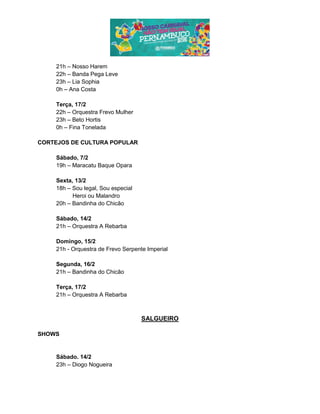 21h – Nosso Harem
22h – Banda Pega Leve
23h – Lia Sophia
0h – Ana Costa
Terça, 17/2
22h – Orquestra Frevo Mulher
23h – Beto Hortis
0h – Fina Tonelada
CORTEJOS DE CULTURA POPULAR
Sábado, 7/2
19h – Maracatu Baque Opara
Sexta, 13/2
18h – Sou legal, Sou especial
Heroi ou Malandro
20h – Bandinha do Chicão
Sábado, 14/2
21h – Orquestra A Rebarba
Domingo, 15/2
21h - Orquestra de Frevo Serpente Imperial
Segunda, 16/2
21h – Bandinha do Chicão
Terça, 17/2
21h – Orquestra A Rebarba
SALGUEIRO
SHOWS
Sábado. 14/2
23h – Diogo Nogueira
 