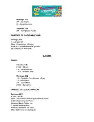 Domingo, 15/2
20h – Lia Sophia
0h – Geraldinho Lins
Segunda, 16/2
20h – Faringes da Paixão
CORTEJOS DE CULTURA POPULAR
Domingo, 8/2
A partir das 16h
Bloco Compositores e Foliões
Maracatu Estrela Brilhante de Igarassu
Boi Maracatu de Arcoverde
SURUBIM
SHOWS
Sábado, 21/2
21h30 - D'breck
23h - Nena Queiroga
23h30 – Maestro Spok
Domingo, 22/2
15h - Orquestra Zuza Miranda e Thais
21h – André Rio
22h - Maciel Melo
23h30 – Banda Eva
CORTEJO DE CULTURA POPULAR
Domingo, 22/2
A partir das 14h
Bloco Carnavalesco Misto Folguedos De Surubim
Grêmio Recreativo Boi Pavão
Maracatu Nação Axé da Lua
O Menino da Federação
Maracatu Raízes de Pai Adão
Clube de Boneco Seu Malaquias
 