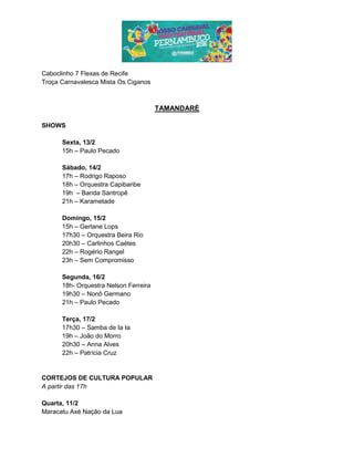 Caboclinho 7 Flexas de Recife
Troça Carnavalesca Mista Os Ciganos
TAMANDARÉ
SHOWS
Sexta, 13/2
15h – Paulo Pecado
Sábado, 14/2
17h – Rodrigo Raposo
18h – Orquestra Capibaribe
19h – Banda Santropê
21h – Karametade
Domingo, 15/2
15h – Gerlane Lops
17h30 – Orquestra Beira Rio
20h30 – Carlinhos Caétes
22h – Rogério Rangel
23h – Sem Compromisso
Segunda, 16/2
18h- Orquestra Nelson Ferreira
19h30 – Nonô Germano
21h – Paulo Pecado
Terça, 17/2
17h30 – Samba de Ia Ia
19h – João do Morro
20h30 – Anna Alves
22h – Patrícia Cruz
CORTEJOS DE CULTURA POPULAR
A partir das 17h
Quarta, 11/2
Maracatu Axé Nação da Lua
 