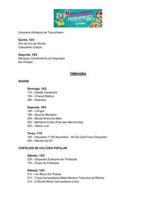 Caravana Andaluza de Tracunhaém
Quinta, 12/2
Flor da Lira de Olinda
Caboclinho Carijós
Segunda, 16/2
Maracatu Cambindinha de Araçoiaba
Boi Pintado
TIMBAÚBA
SHOWS
Domingo, 15/2
17h - Getúlio Cavalcanti
19h – Chacal Elétrico
20h - Sedutora
Segunda, 16/2
18h – Chrigor
19h - Alcymar Monteiro
20h - Banda Bicho Do Mato
20h - Mahatma Costa (Polo das Marchinhas)
22h – Delcio Luis
Terça, 17/2
18h - Orquestra 1º De Novembro - Pé De Cará Frevo Orquestra
20h – Banda Vai D3
CORTEJOS DE CULTURA POPULAR
Sábado, 14/2
22h - Orquestra Euterpina de Timbaúba
10h - Grupo de Passistas
Sábado, 14/2
21h - Um Bloco Em Poesia
21h - Troça Carnavalesca Mista Morena Tropicana da Ribeira
21h - O Bonde Bloco Carnavalesco Lírico
 