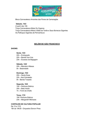 Bloco Carnavalesco Amantes das Flores de Camaragibe
Sábado, 14/2
A partir das 19h
Troça Carnavalesca Mista Os Ciganos
Troça Carnavalesca Mista A Bela da Tarde e Seus Bonecos Gigantes
Os Palhaços Gigantes de Pernambuco
BELÉM DE SÃO FRANCISCO
SHOWS
Sexta, 13/2
20h – Evolugueto
22h – Banda Voa Voa
23h – Excesso de Bagagem
Sábado, 14/2
20h – Marreta é Massa
0h - Baianidade
Domingo, 15/2
20h – Santa Dose
22h - Axé Camaleão
0h - Banda Torpedo
Segunda, 16/2
19h – Perfume Elétrico
20h – Beto Hortis
1h – Forró do Chefe
Terça, 17/2
19h- Perfume Elétrico
23h – Margareth Menezes
CORTEJOS DE CULTURA POPULAR
De 13 a 17/2
18h às 19h30 - Orquestra Dionon Pires
 