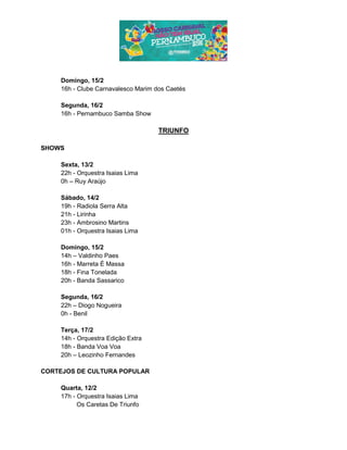 Domingo, 15/2
16h - Clube Carnavalesco Marim dos Caetés
Segunda, 16/2
16h - Pernambuco Samba Show
TRIUNFO
SHOWS
Sexta, 13/2
22h - Orquestra Isaias Lima
0h – Ruy Araújo
Sábado, 14/2
19h - Radiola Serra Alta
21h - Lirinha
23h - Ambrosino Martins
01h - Orquestra Isaias Lima
Domingo, 15/2
14h – Valdinho Paes
16h - Marreta É Massa
18h - Fina Tonelada
20h - Banda Sassarico
Segunda, 16/2
22h – Diogo Nogueira
0h - Benil
Terça, 17/2
14h - Orquestra Edição Extra
18h - Banda Voa Voa
20h – Leozinho Fernandes
CORTEJOS DE CULTURA POPULAR
Quarta, 12/2
17h - Orquestra Isaias Lima
Os Caretas De Triunfo
 