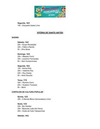 Segunda, 16/2
19h - Orquestra Isaias Lima
VITÓRIA DE SANTO ANTÃO
SHOWS
Sábado, 14/2
20h - Grupo Revelação
22h – Fábio e Nando
0h – Dino Braia
Domingo, 15/2
20h – Maestro Forró
22h - Leozinho Fernandes
0h – Sem Compromisso
Segunda, 16/2
16h - Anima Kids
20h – Valdinho Pes
22h – Ruy Araújo
0h – Almir Rouche
Terça, 17/2
20h – Romero Ferro
22h – Gustavo Travasso
0h – Benil
CORTEJOS DE CULTURA POPULAR
Quinta, 12/2
20h - O Bonde Bloco Carnavalesco Lírico
Sexta, 13/2
20h - Boi Gereba
20h - Maracatu Leão Da Vitoria
20h - Clube de Fado Taboquinhas
Sábado, 14/2
 