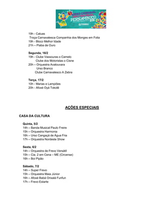 19h - Caluas
Troça Carnavalesca Companhia dos Monges em Folia
19h - Bloco Melhor Idade
21h – Piaba de Ouro
Segunda, 16/2
19h - Clube Vassouras o Camelo
Clube dos Motoristas o Cisne
20h – Orquestra Avalouvara
Urso Branco
Clube Carnavalesco A Zebra
Terça, 17/2
10h - Marias e Lampiões
20h - Afoxé Oyá Tokolê
AÇÕES ESPECIAIS
CASA DA CULTURA
Quinta, 5/2
14h – Banda Musical Paulo Freire
15h – Orquestra Harmonia
16h – Urso Cangaçá de Água Fria
17h – Orquestra Nordeste Show
Sexta, 6/2
14h – Orquestra de Frevo Versátil
15h – Cia. 2 em Cena – ME (Circense)
16h – Boi Pipão
Sábado, 7/2
14h – Super Frevo
15h – Orquestra Maia Júnior
16h – Afoxé Babá Orixalá Funfun
17h – Frevo Estarte
 