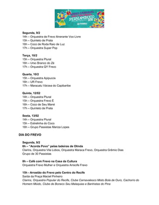 Segunda, 9/2
14h – Orquestra de Frevo Itinerante Voo Livre
15h – Quinteto de Prata
16h – Coco de Roda Raio de Luz
17h – Orquestra Super Pop
Terça, 10/2
15h – Orquestra Plural
16h – Urso Branco do Zé
17h – Orquestra QY Frevo
Quarta, 10/2
15h – Orquestra Apipucos
16h – UR Frevo
17h – Maracatu Várzea do Capibaribe
Quinta, 12/02
14h – Orquestra Plural
15h – Orquestra Frevo É
16h – Coco de Seu Mané
17h – Quinteto de Prata
Sexta, 13/02
14h – Orquestra Plural
15h – Estrelinha do Coco
16h – Grupo Passistas Mariza Lopes
DIA DO FREVO
Segunda, 9/2
6h – “Acorda Povo” pelas ladeiras de Olinda
Clarins, Orquestra Vila Lobos, Orquestra Maraca Frevo, Orquestra Grêmio Dias
Grupo de 30 Passistas
8h – Café com Frevo na Casa da Cultura
Orquestra Frevo Mulher e Orquestra Arrecife Frevo
15h - Arrastão do Frevo pelo Centro do Recife
Saída da Praça Maciel Pinheiro
Clarins, Orquestra Popular do Recife, Clube Carnavalesco Misto Bola de Ouro, Cachorro do
Homem Miúdo, Clube de Boneco Seu Malaquias e Banhistas do Pina
 
