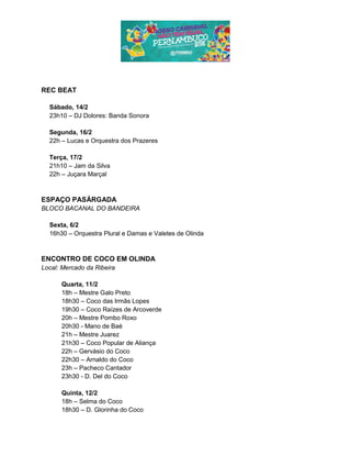 REC BEAT
Sábado, 14/2
23h10 – DJ Dolores: Banda Sonora
Segunda, 16/2
22h – Lucas e Orquestra dos Prazeres
Terça, 17/2
21h10 – Jam da Silva
22h – Juçara Marçal
ESPAÇO PASÁRGADA
BLOCO BACANAL DO BANDEIRA
Sexta, 6/2
16h30 – Orquestra Plural e Damas e Valetes de Olinda
ENCONTRO DE COCO EM OLINDA
Local: Mercado da Ribeira
Quarta, 11/2
18h – Mestre Galo Preto
18h30 – Coco das Irmãs Lopes
19h30 – Coco Raízes de Arcoverde
20h – Mestre Pombo Roxo
20h30 - Mano de Baé
21h – Mestre Juarez
21h30 – Coco Popular de Aliança
22h – Gervásio do Coco
22h30 – Arnaldo do Coco
23h – Pacheco Cantador
23h30 - D. Del do Coco
Quinta, 12/2
18h – Selma do Coco
18h30 – D. Glorinha do Coco
 