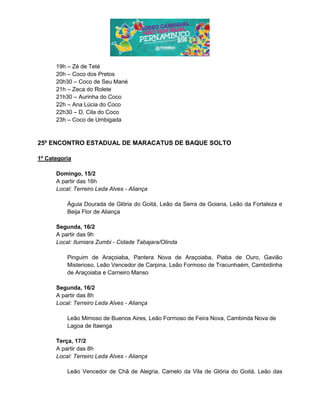 19h – Zé de Teté
20h – Coco dos Pretos
20h30 – Coco de Seu Mané
21h – Zeca do Rolete
21h30 – Aurinha do Coco
22h – Ana Lúcia do Coco
22h30 – D. Cila do Coco
23h – Coco de Umbigada
25º ENCONTRO ESTADUAL DE MARACATUS DE BAQUE SOLTO
1º Categoria
Domingo, 15/2
A partir das 16h
Local: Terreiro Leda Alves - Aliança
Águia Dourada de Glória do Goitá, Leão da Serra de Goiana, Leão da Fortaleza e
Beija Flor de Aliança
Segunda, 16/2
A partir das 9h
Local: Ilumiara Zumbi - Cidade Tabajara/Olinda
Pinguim de Araçoiaba, Pantera Nova de Araçoiaba, Piaba de Ouro, Gavião
Misterioso, Leão Vencedor de Carpina, Leão Formoso de Tracunhaém, Cambidinha
de Araçoiaba e Carneiro Manso
Segunda, 16/2
A partir das 8h
Local: Terreiro Leda Alves - Aliança
Leão Mimoso de Buenos Aires, Leão Formoso de Feira Nova, Cambinda Nova de
Lagoa de Itaenga
Terça, 17/2
A partir das 8h
Local: Terreiro Leda Alves - Aliança
Leão Vencedor de Chã de Alegria, Camelo da Vila de Glória do Goitá, Leão das
 