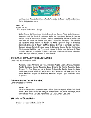 de Nazaré da Mata, Leão Africano, Pavão Vencedor de Nazaré da Mata, Estrela da
Tarde de Lagoa do Carro
Terça, 17/2
A partir das 8h
Local: Terreiro Leda Alves - Aliança
Leão Mimoso de Upatininga, Estrela Dourada de Buenos Aires, Leão Furioso de
Caaporã, Leão de Ouro de Condado, Leão da Floresta de Lagoa de Itaenga,
Estrela Brilhante de Nazaré da Mata, Leão da Boa Vista de Nazaré da Mata, Leão
Vencedor das Flores de Buenos Aires, Leão Coroado de Paudalho, Leão Teimoso
de Paudalho, Leão Faceiro de Nazaré da Mata, Águia de fogo de Ferreiros,
Cambinda Brasileira de Nazaré da Mata, Estrela de Ouro de Condado, Estrela de
Ouro de Aliança, Cambindinha da Lagoa de Lagoa de Itaenga, Gavião de Ouro de
São Lourenço da Mata, Leão Dourado de Nazaré da Mata, Leão do Norte de Glória
do Goitá, Leão da Floresta de Vicência, Cambinda Estrela de Itaquitinga, Estrela da
Tarde de Glória do Goitá, Estrela de Tracunhaém
ENCONTRO DE MARACATU DE BAQUE VIRADO
Local: Pátio de São Pedro – Recife
Maracatu Nação Almirante Do Forte, Maracatu Nação Aurora Africana, Maracatu
Nação Cambinda Estrela, Maracatu Nação Encanto Da Alegria, Maracatu Nação
Encanto Do Pina, Maracatu Nação Estrela Brilhante Do Recife, Maracatu Nação
Leão Da Campina, Maracatu Nação Porto Rico, Maracatu Nação Raízes De Pai
Adão, Maracatu Nação Sol Nascente, Maracatu Nação Tigre, Maracatu Nação
Tupinambá
ENCONTRO DE AFOXÉS EM OLINDA
Local: Mercado da Ribeira
Quarta, 18/2
19h - Afoxé Omo Inã, Afoxé Oba Yroco, Afoxé Povo de Ogunté, Afoxé Omin Sabá,
Afoxé Oxum Pandá, Afoxé Yle de Egbá, Afoxé Ogbon Obá, Afoxé Alafin Oyó, Afoxé
Omo Obadê, Afoxé Ara Odé, Afoxé Filhos De Xangô, Afoxé Obá Ayrá
APRESENTAÇÕES DE BOIS
Ensaios nas comunidades do Recife
 