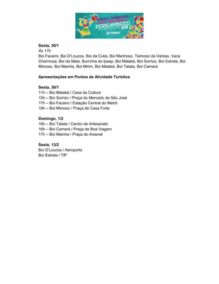 Sexta, 30/1
Às 17h
Boi Faceiro, Boi D’Loucos, Boi da Cutia, Boi Manhoso, Teimoso da Várzea, Vaca
Charmosa, Boi da Mata, Burrinha do Ipsep, Boi Malabá, Boi Sorrizo, Boi Estrela, Boi
Mimoso, Boi Mainha, Boi Mirim, Boi Malabá, Boi Tatata, Boi Camará
Apresentações em Pontos de Atividade Turística
Sexta, 30/1
11h – Boi Malabá / Casa da Cultura
15h – Boi Sorrizo / Praça do Mercado de São José
17h – Boi Faceiro / Estação Central do Metrô
18h – Boi Mimoso / Praça de Casa Forte
Domingo, 1/2
16h – Boi Tatata / Centro de Artesanato
16h – Boi Camará / Praça de Boa Viagem
17h – Boi Mainha / Praça do Arsenal
Sexta, 13/2
Boi D’Loucos / Aeroporto
Boi Estrela / TIP
 