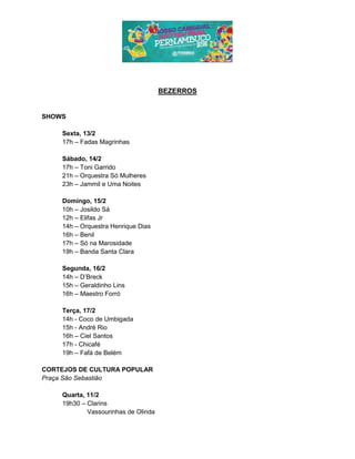 BEZERROS
SHOWS
Sexta, 13/2
17h – Fadas Magrinhas
Sábado, 14/2
17h – Toni Garrido
21h – Orquestra Só Mulheres
23h – Jammil e Uma Noites
Domingo, 15/2
10h – Josildo Sá
12h – Elifas Jr
14h – Orquestra Henrique Dias
16h – Benil
17h – Só na Marosidade
19h – Banda Santa Clara
Segunda, 16/2
14h – D’Breck
15h – Geraldinho Lins
16h – Maestro Forró
Terça, 17/2
14h - Coco de Umbigada
15h - André Rio
16h – Ciel Santos
17h - Chicafé
19h – Fafá de Belém
CORTEJOS DE CULTURA POPULAR
Praça São Sebastião
Quarta, 11/2
19h30 – Clarins
Vassourinhas de Olinda
 
