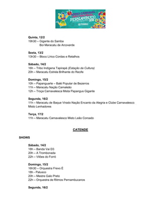 Quinta, 12/2
19h30 – Gigante do Samba
Boi Maracatu de Arcoverde
Sexta, 13/2
13h30 – Bloco Lírico Cordas e Retalhos
Sábado, 14/2
16h – Tribo Indígena Tapirapé (Estação da Cultura)
20h – Maracatu Estrela Brilhante do Recife
Domingo, 15/2
10h – Papanguarte – Balé Popular de Bezerros
11h – Maracatu Nação Camaleão
12h – Troça Carnavalesca Mista Papangus Gigante
Segunda, 16/2
11h – Maracatu de Baque Virado Nação Encanto da Alegria e Clube Carnavalesco
Misto Lenhadores
Terça, 17/2
11h – Maracatu Carnavalesco Misto Leão Coroado
CATENDE
SHOWS
Sábado, 14/2
18h – Banda Vai D3
20h – A Trombonada
22h – Vilões do Forró
Domingo, 15/2
16h30 – Orquestra Frevo É
18h - Patusco
20h – Mestre Galo Preto
22h – Orquestra de Ritmos Pernambucanos
Segunda, 16/2
 