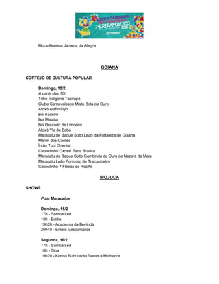 Bloco Boneca Janaina da Alegria
GOIANA
CORTEJO DE CULTURA POPULAR
Domingo, 15/2
A partir das 10h
Tribo Indígena Tapirapé
Clube Carnavalesco Misto Bola de Ouro
Afoxé Alafin Oyó
Boi Faceiro
Boi Malabá
Boi Dourado de Limoeiro
Afoxé Yle de Egbá
Maracatu de Baque Solto Leão da Fortaleza de Goiana
Marim dos Caetés
Índio Tupi Oriental
Caboclinho Oxossi Pena Branca
Maracatu de Baque Solto Cambinda de Ouro de Nazaré da Mata
Maracatu Leão Formoso de Tracunhaém
Caboclinho 7 Flexas do Recife
IPOJUCA
SHOWS
Polo Maracaípe
Domingo, 15/2
17h - Samba Led
18h - Eddie
19h20 - Academia da Berlinda
20h40 - Erasto Vasconcelos
Segunda, 16/2
17h - Samba Led
18h - Siba
19h20 - Karina Buhr canta Secos e Molhados
 