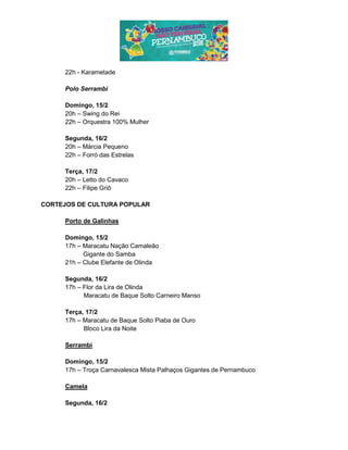 22h - Karametade
Polo Serrambi
Domingo, 15/2
20h – Swing do Rei
22h – Orquestra 100% Mulher
Segunda, 16/2
20h – Márcia Pequeno
22h – Forró das Estrelas
Terça, 17/2
20h – Letto do Cavaco
22h – Filipe Griô
CORTEJOS DE CULTURA POPULAR
Porto de Galinhas
Domingo, 15/2
17h – Maracatu Nação Camaleão
Gigante do Samba
21h – Clube Elefante de Olinda
Segunda, 16/2
17h – Flor da Lira de Olinda
Maracatu de Baque Solto Carneiro Manso
Terça, 17/2
17h – Maracatu de Baque Solto Piaba de Ouro
Bloco Lira da Noite
Serrambi
Domingo, 15/2
17h – Troça Carnavalesca Mista Palhaços Gigantes de Pernambuco
Camela
Segunda, 16/2
 