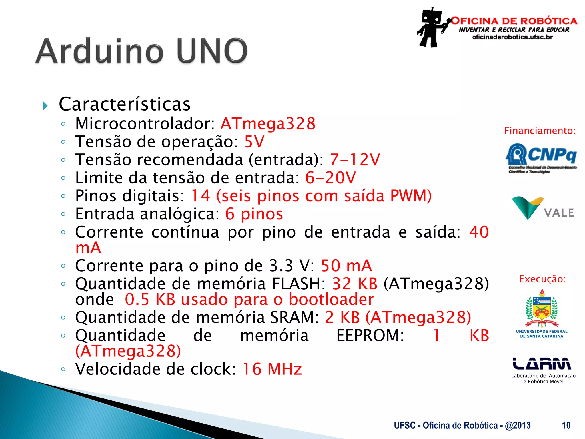 Laboratório de Automação
e Robótica Móvel
Financiamento:
Execução:
 Características
◦ Microcontrolador: ATmega328
◦ Tensão de operação: 5V
◦ Tensão recomendada (entrada): 7-12V
◦ Limite da tensão de entrada: 6-20V
◦ Pinos digitais: 14 (seis pinos com saída PWM)
◦ Entrada analógica: 6 pinos
◦ Corrente contínua por pino de entrada e saída: 40
mA
◦ Corrente para o pino de 3.3 V: 50 mA
◦ Quantidade de memória FLASH: 32 KB (ATmega328)
onde 0.5 KB usado para o bootloader
◦ Quantidade de memória SRAM: 2 KB (ATmega328)
◦ Quantidade de memória EEPROM: 1 KB
(ATmega328)
◦ Velocidade de clock: 16 MHz
UFSC - Oficina de Robótica - @2013 10
 