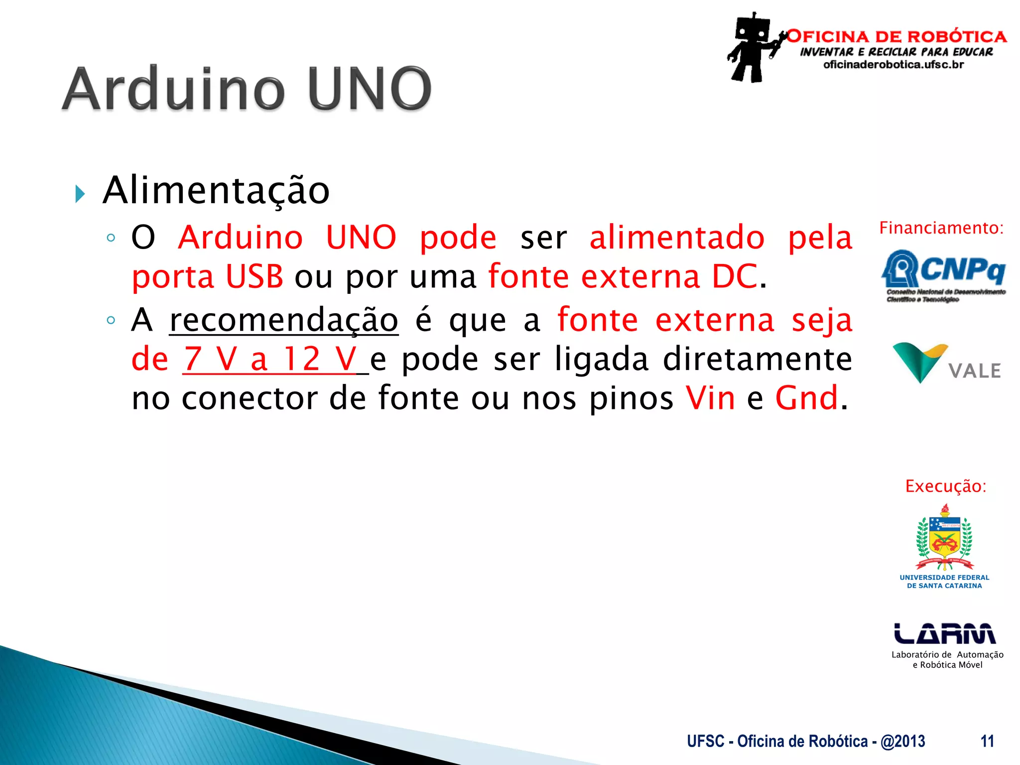 Laboratório de Automação
e Robótica Móvel
Financiamento:
Execução:
 Alimentação
◦ O Arduino UNO pode ser alimentado pela
porta USB ou por uma fonte externa DC.
◦ A recomendação é que a fonte externa seja
de 7 V a 12 V e pode ser ligada diretamente
no conector de fonte ou nos pinos Vin e Gnd.
UFSC - Oficina de Robótica - @2013 11
 