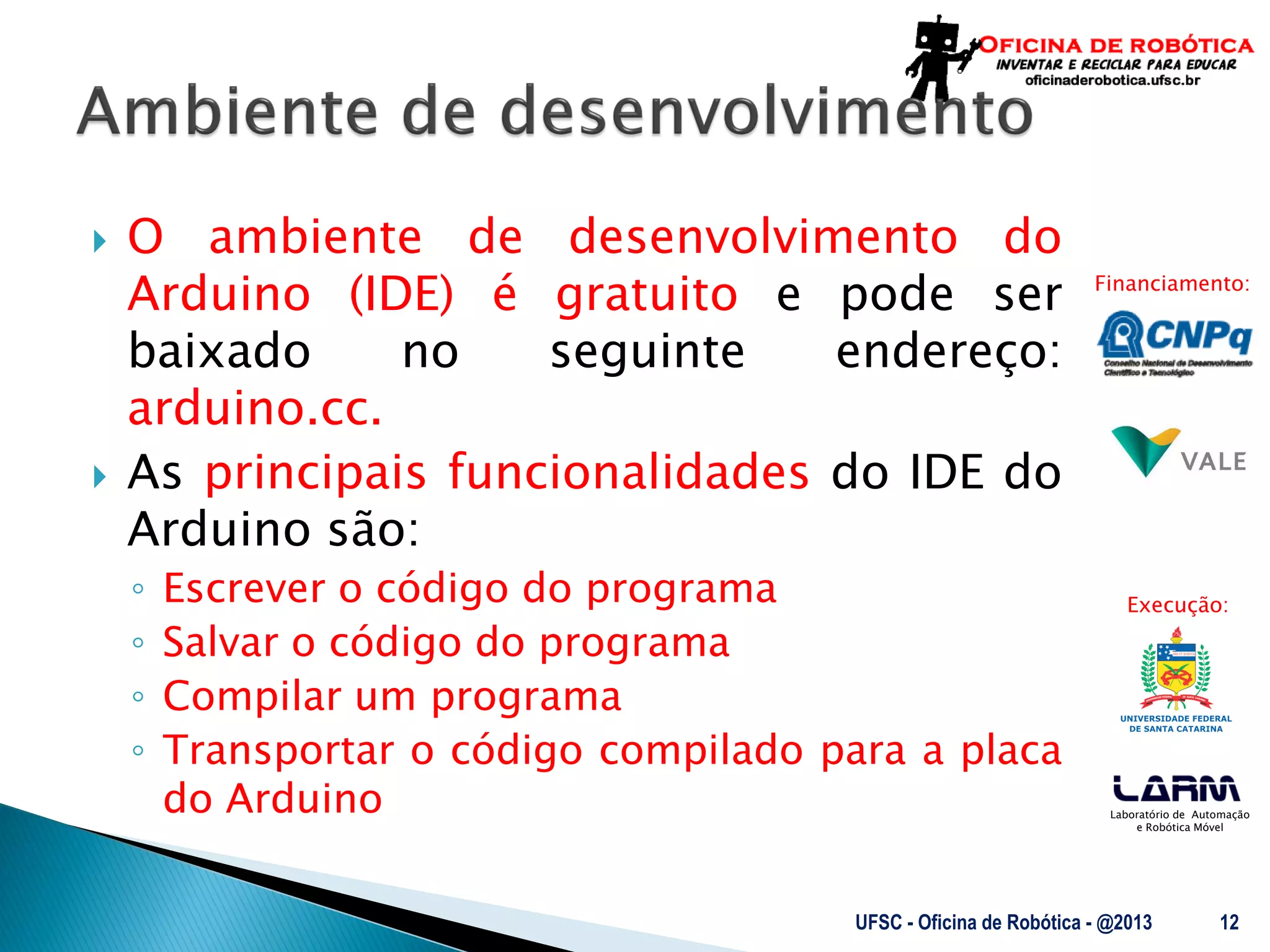 Laboratório de Automação
e Robótica Móvel
Financiamento:
Execução:
 O ambiente de desenvolvimento do
Arduino (IDE) é gratuito e pode ser
baixado no seguinte endereço:
arduino.cc.
 As principais funcionalidades do IDE do
Arduino são:
◦ Escrever o código do programa
◦ Salvar o código do programa
◦ Compilar um programa
◦ Transportar o código compilado para a placa
do Arduino
UFSC - Oficina de Robótica - @2013 12
 