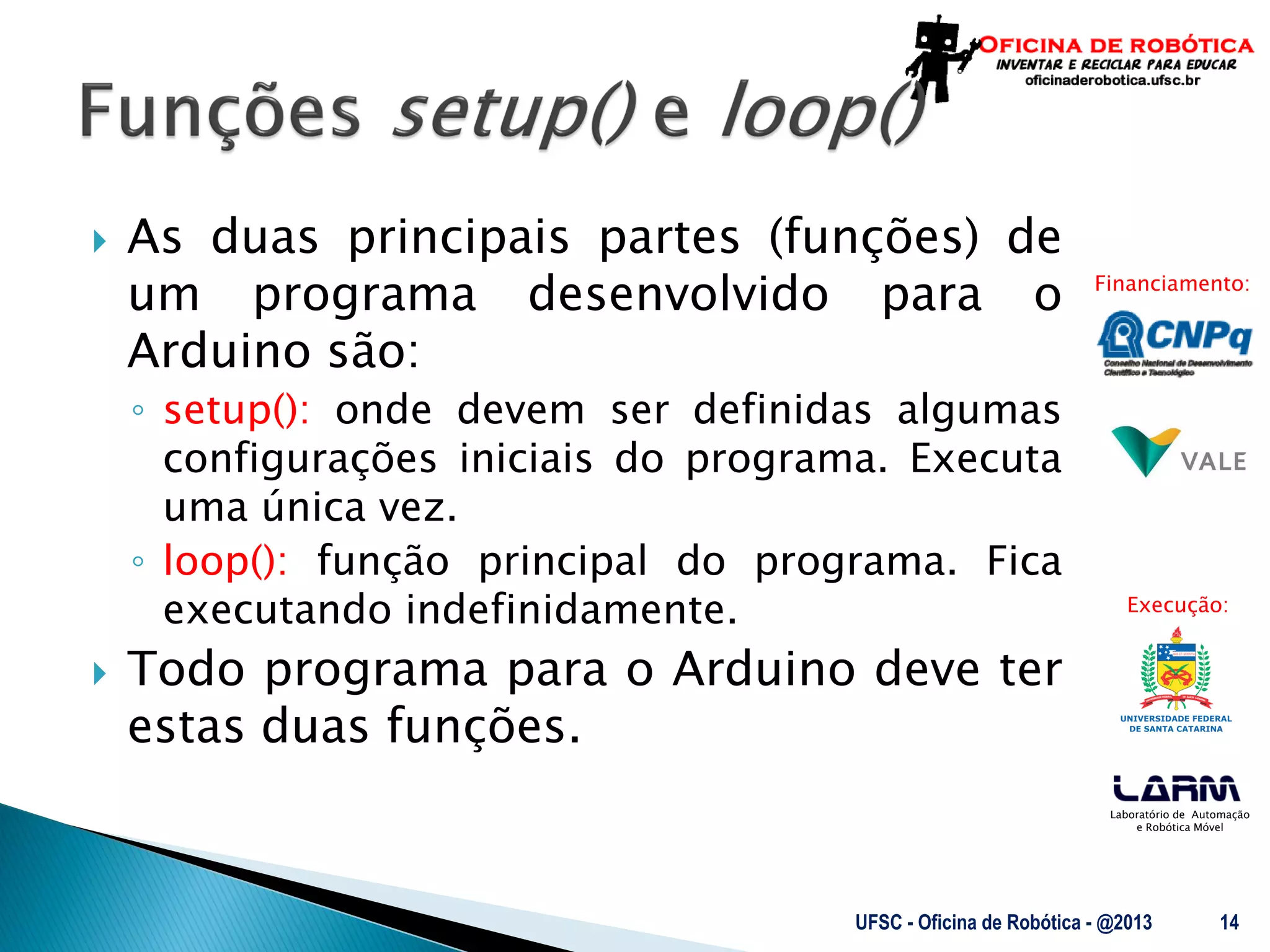 Laboratório de Automação
e Robótica Móvel
Financiamento:
Execução:
 As duas principais partes (funções) de
um programa desenvolvido para o
Arduino são:
◦ setup(): onde devem ser definidas algumas
configurações iniciais do programa. Executa
uma única vez.
◦ loop(): função principal do programa. Fica
executando indefinidamente.
 Todo programa para o Arduino deve ter
estas duas funções.
UFSC - Oficina de Robótica - @2013 14
 