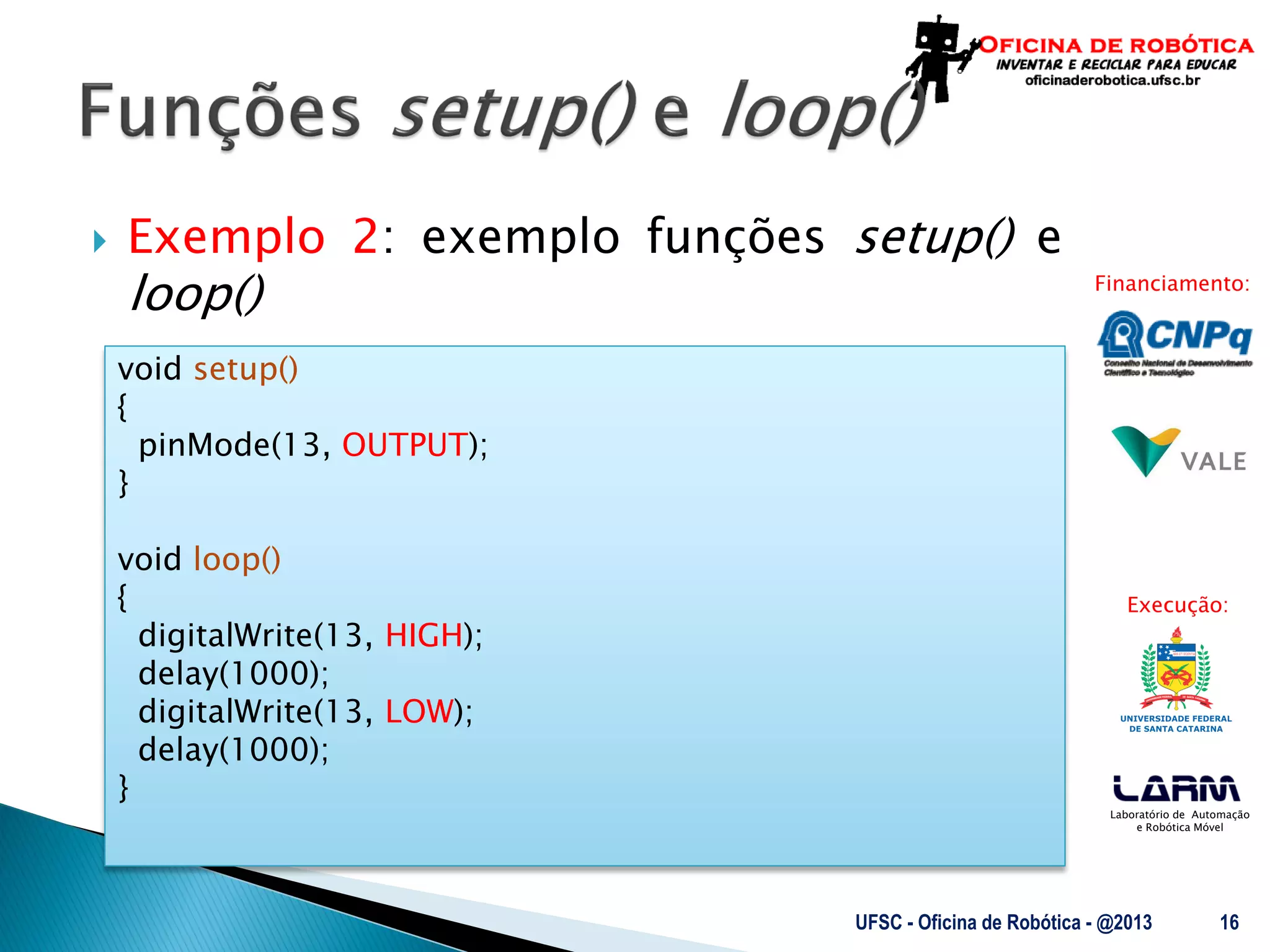Laboratório de Automação
e Robótica Móvel
Financiamento:
Execução:
 Exemplo 2: exemplo funções setup() e
loop()
UFSC - Oficina de Robótica - @2013 16
void setup()
{
pinMode(13, OUTPUT);
}
void loop()
{
digitalWrite(13, HIGH);
delay(1000);
digitalWrite(13, LOW);
delay(1000);
}
 