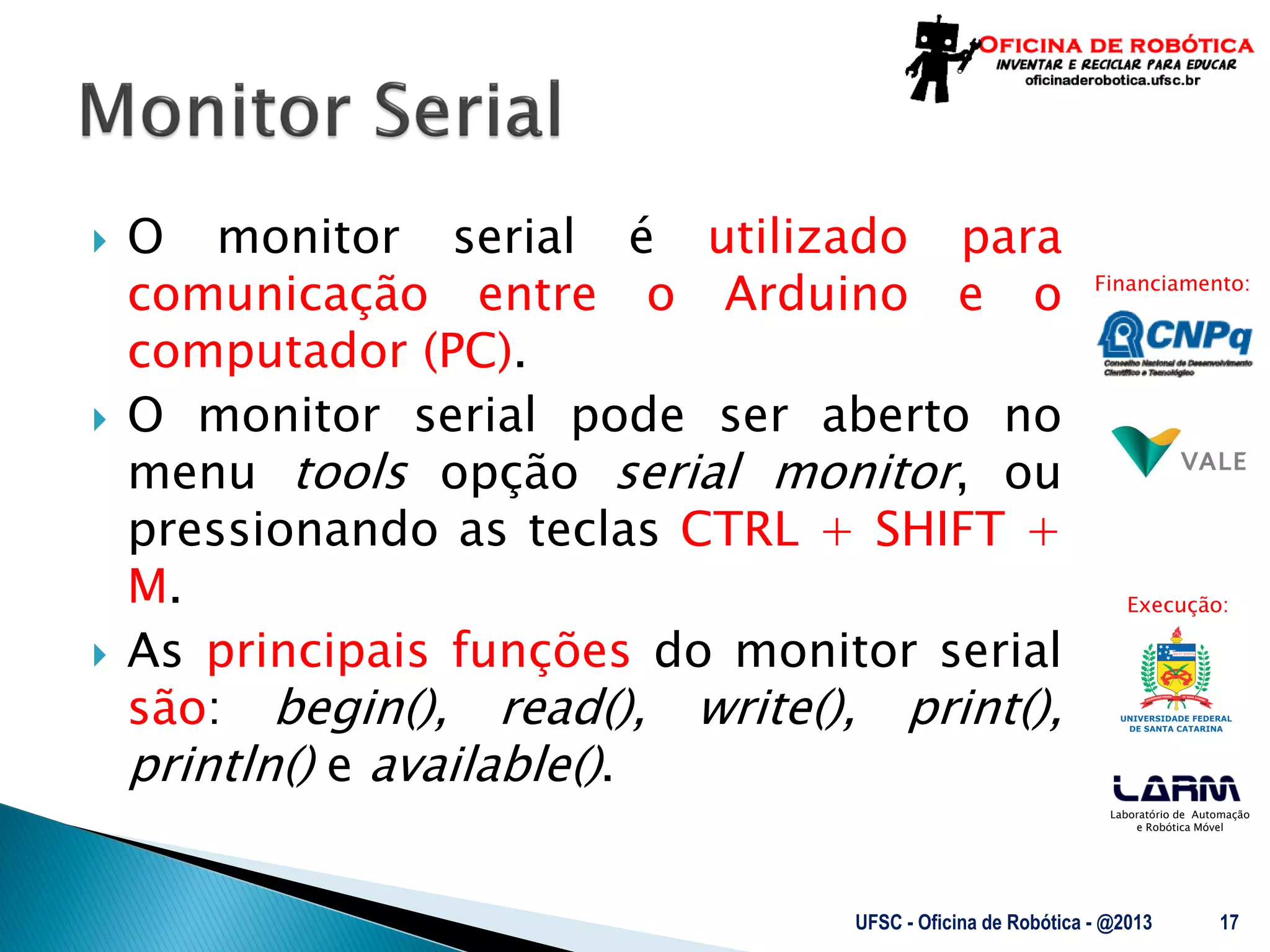 Laboratório de Automação
e Robótica Móvel
Financiamento:
Execução:
 O monitor serial é utilizado para
comunicação entre o Arduino e o
computador (PC).
 O monitor serial pode ser aberto no
menu tools opção serial monitor, ou
pressionando as teclas CTRL + SHIFT +
M.
 As principais funções do monitor serial
são: begin(), read(), write(), print(),
println() e available().
UFSC - Oficina de Robótica - @2013 17
 