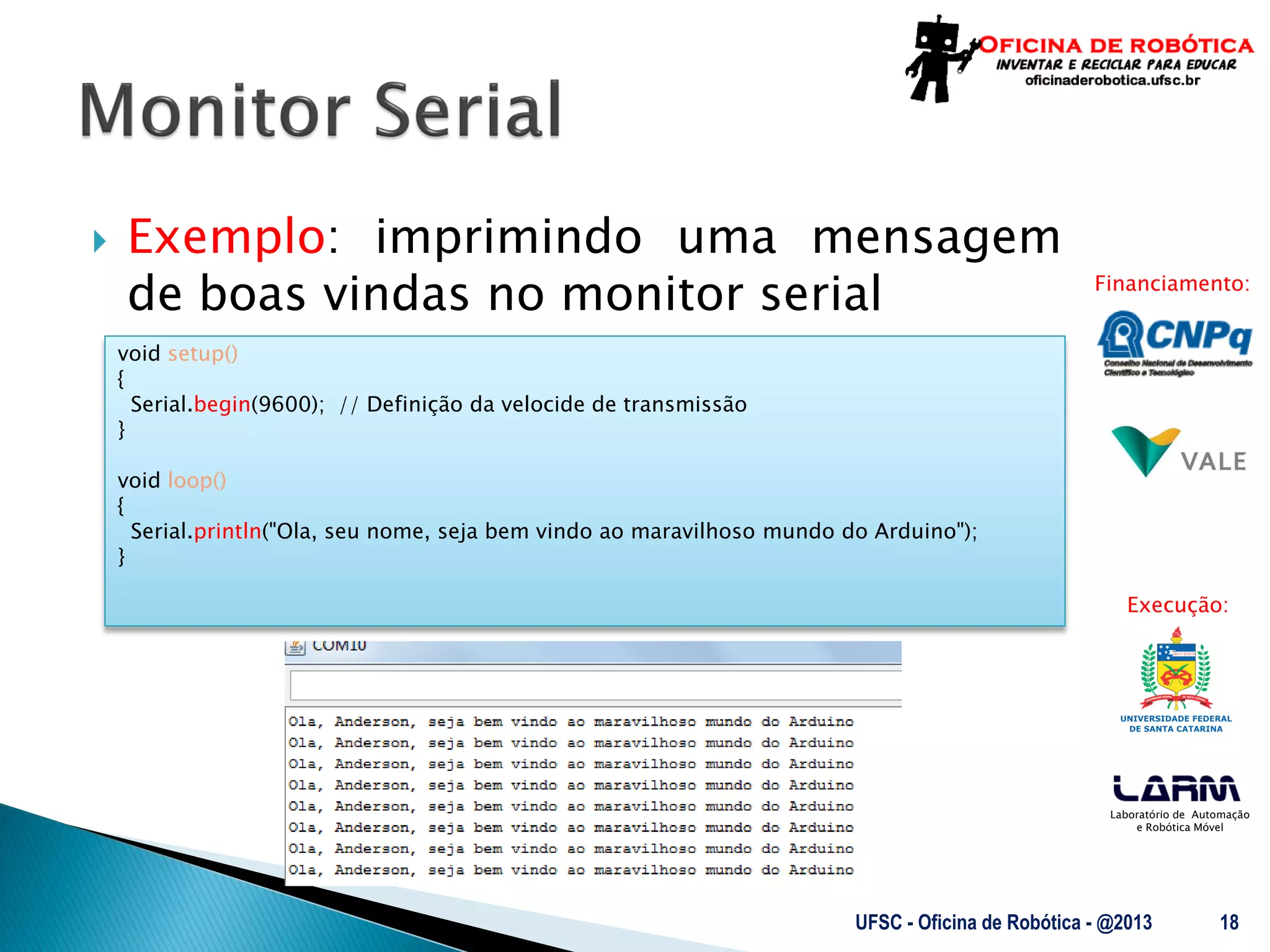 Laboratório de Automação
e Robótica Móvel
Financiamento:
Execução:
 Exemplo: imprimindo uma mensagem
de boas vindas no monitor serial
UFSC - Oficina de Robótica - @2013 18
void setup()
{
Serial.begin(9600); // Definição da velocide de transmissão
}
void loop()
{
Serial.println("Ola, seu nome, seja bem vindo ao maravilhoso mundo do Arduino");
}
 