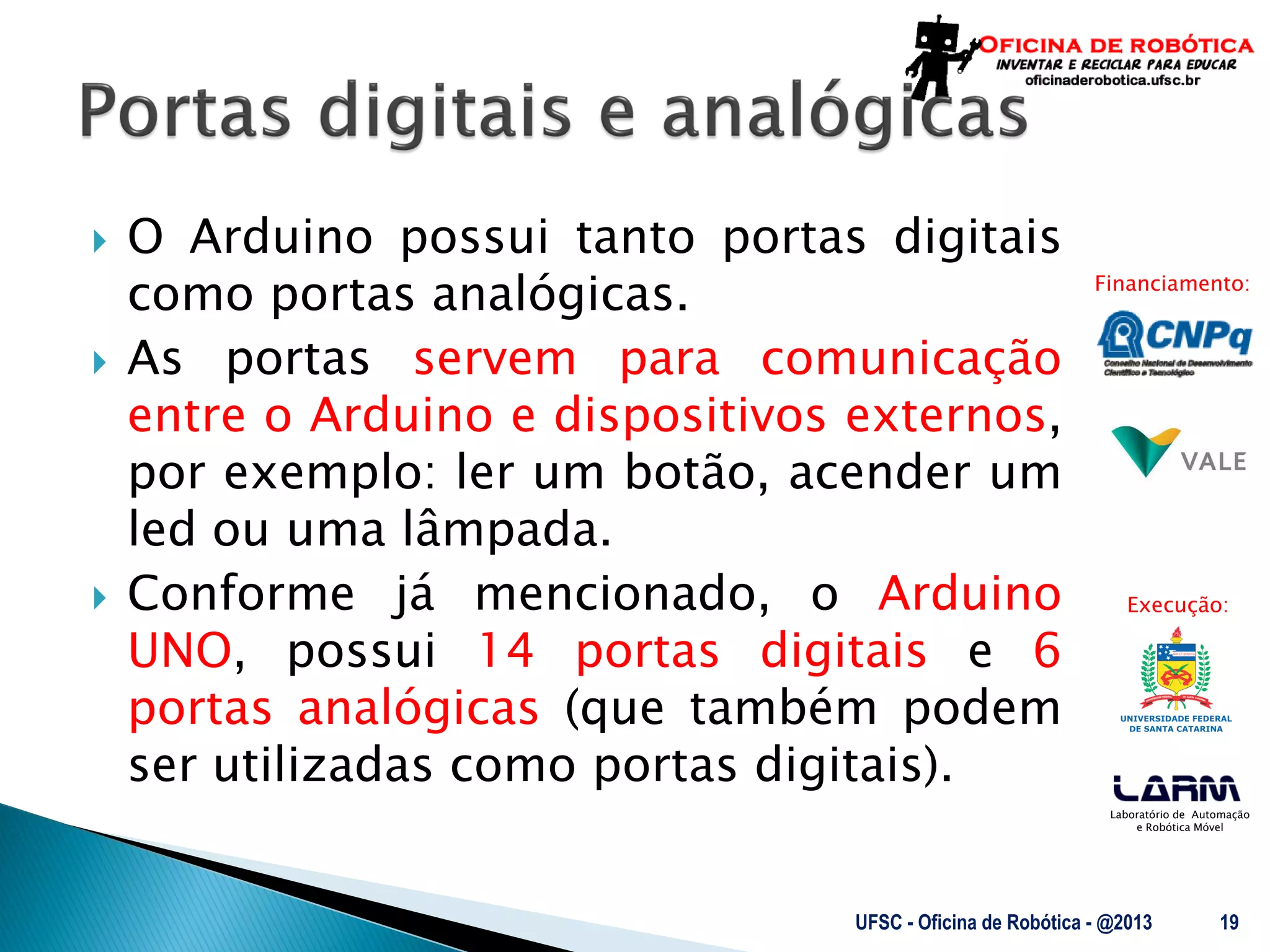 Laboratório de Automação
e Robótica Móvel
Financiamento:
Execução:
 O Arduino possui tanto portas digitais
como portas analógicas.
 As portas servem para comunicação
entre o Arduino e dispositivos externos,
por exemplo: ler um botão, acender um
led ou uma lâmpada.
 Conforme já mencionado, o Arduino
UNO, possui 14 portas digitais e 6
portas analógicas (que também podem
ser utilizadas como portas digitais).
UFSC - Oficina de Robótica - @2013 19
 