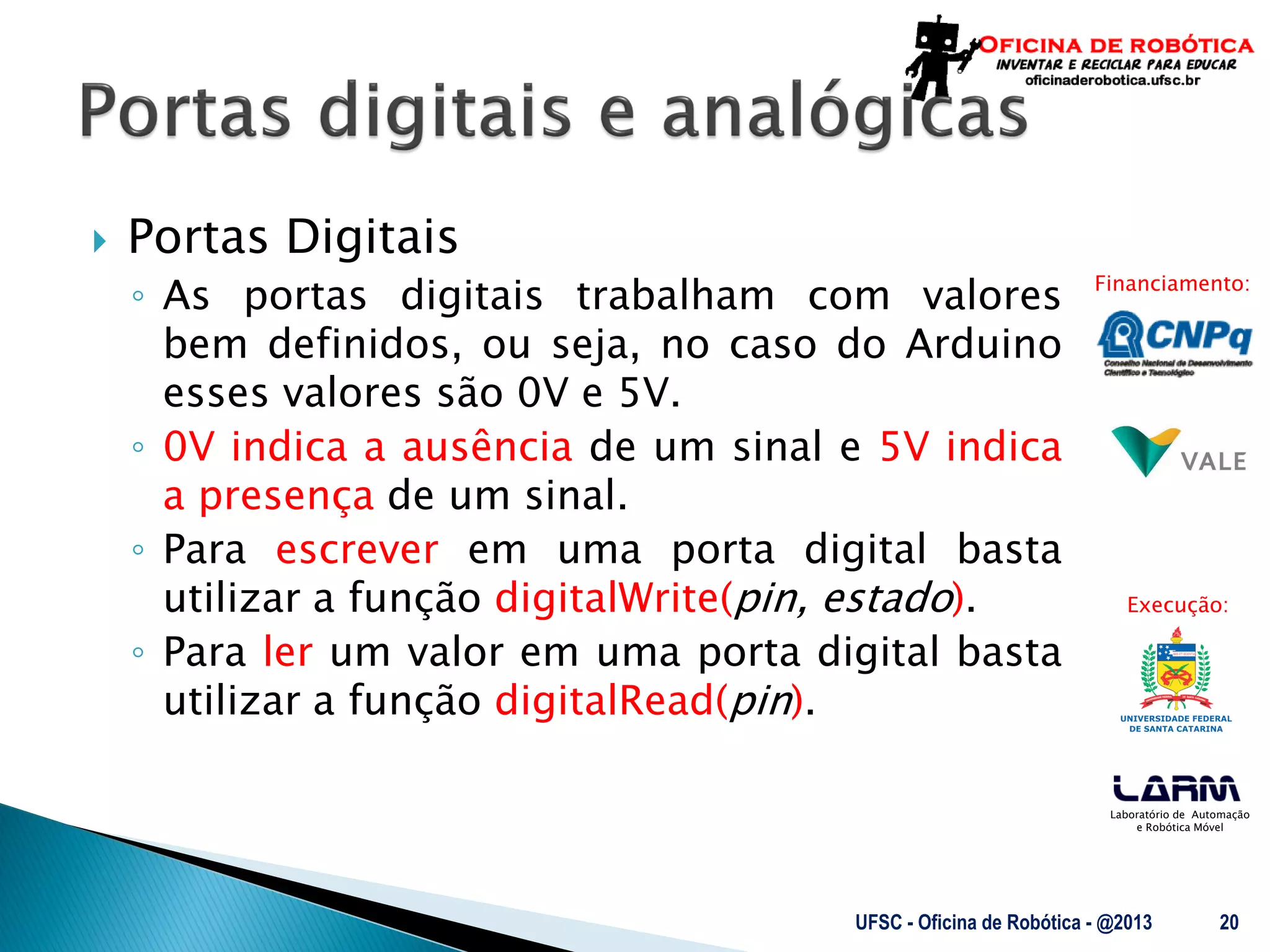 Laboratório de Automação
e Robótica Móvel
Financiamento:
Execução:
 Portas Digitais
◦ As portas digitais trabalham com valores
bem definidos, ou seja, no caso do Arduino
esses valores são 0V e 5V.
◦ 0V indica a ausência de um sinal e 5V indica
a presença de um sinal.
◦ Para escrever em uma porta digital basta
utilizar a função digitalWrite(pin, estado).
◦ Para ler um valor em uma porta digital basta
utilizar a função digitalRead(pin).
UFSC - Oficina de Robótica - @2013 20
 
