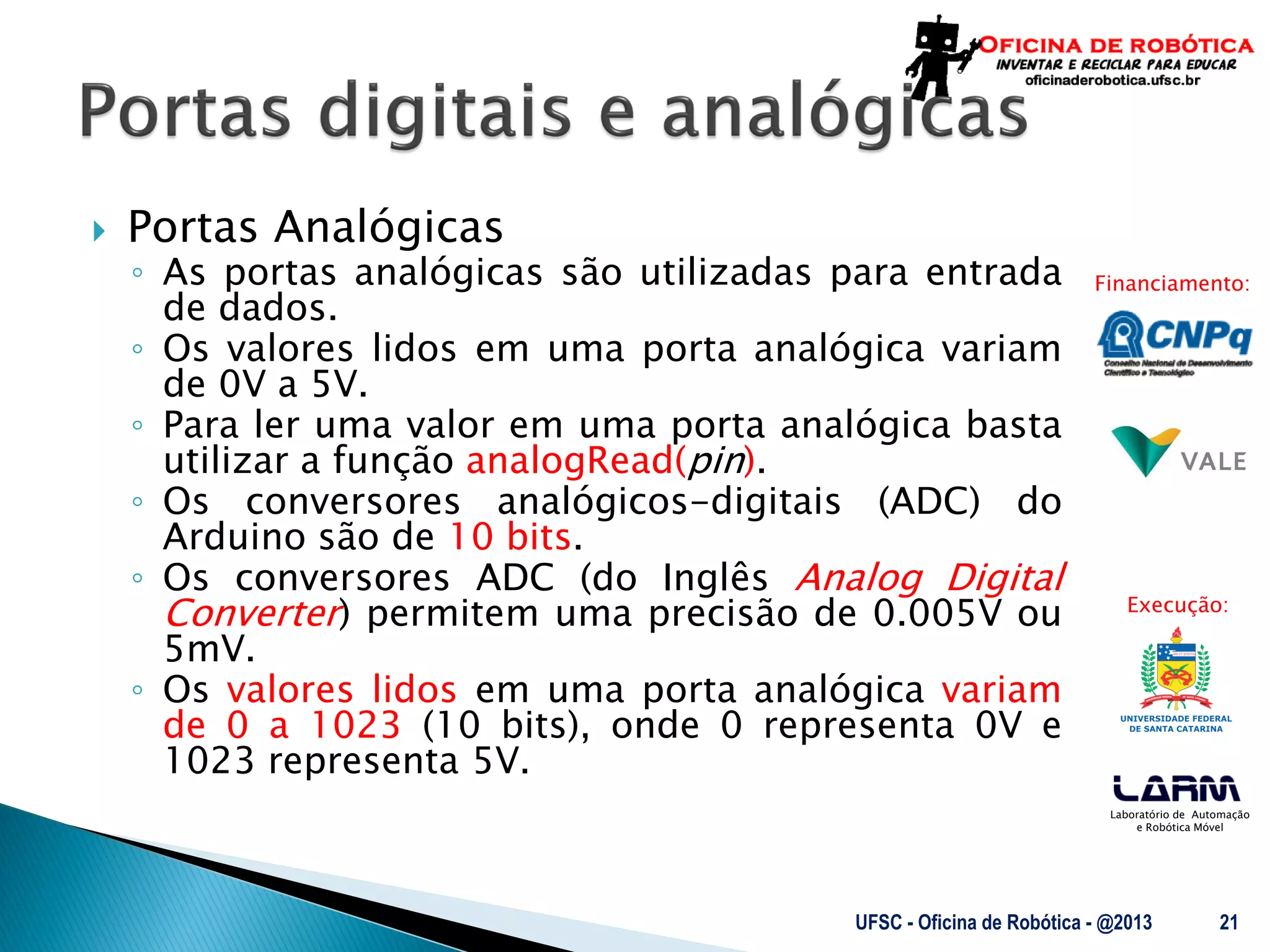 Laboratório de Automação
e Robótica Móvel
Financiamento:
Execução:
 Portas Analógicas
◦ As portas analógicas são utilizadas para entrada
de dados.
◦ Os valores lidos em uma porta analógica variam
de 0V a 5V.
◦ Para ler uma valor em uma porta analógica basta
utilizar a função analogRead(pin).
◦ Os conversores analógicos-digitais (ADC) do
Arduino são de 10 bits.
◦ Os conversores ADC (do Inglês Analog Digital
Converter) permitem uma precisão de 0.005V ou
5mV.
◦ Os valores lidos em uma porta analógica variam
de 0 a 1023 (10 bits), onde 0 representa 0V e
1023 representa 5V.
UFSC - Oficina de Robótica - @2013 21
 