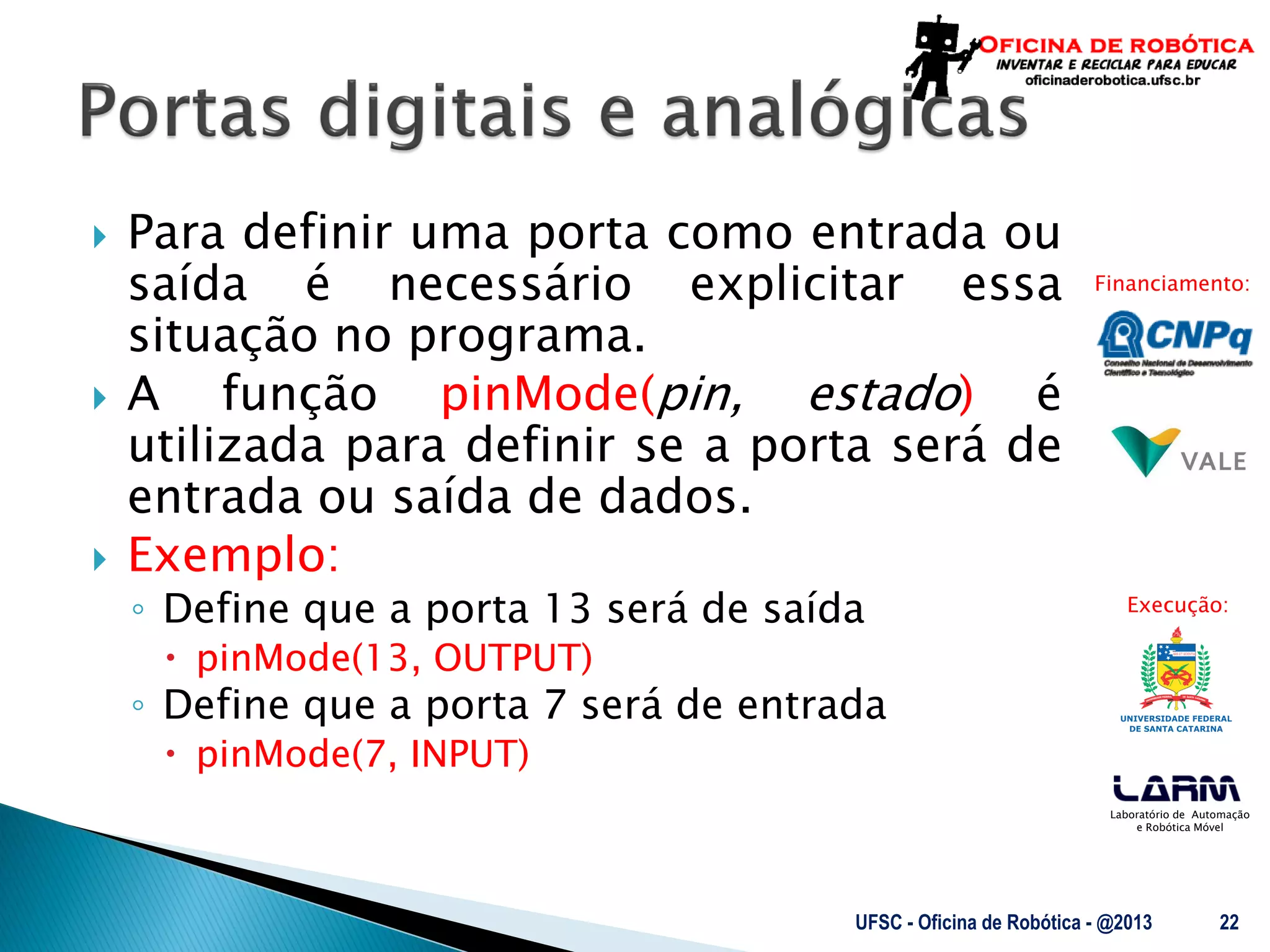 Laboratório de Automação
e Robótica Móvel
Financiamento:
Execução:
 Para definir uma porta como entrada ou
saída é necessário explicitar essa
situação no programa.
 A função pinMode(pin, estado) é
utilizada para definir se a porta será de
entrada ou saída de dados.
 Exemplo:
◦ Define que a porta 13 será de saída
 pinMode(13, OUTPUT)
◦ Define que a porta 7 será de entrada
 pinMode(7, INPUT)
UFSC - Oficina de Robótica - @2013 22
 