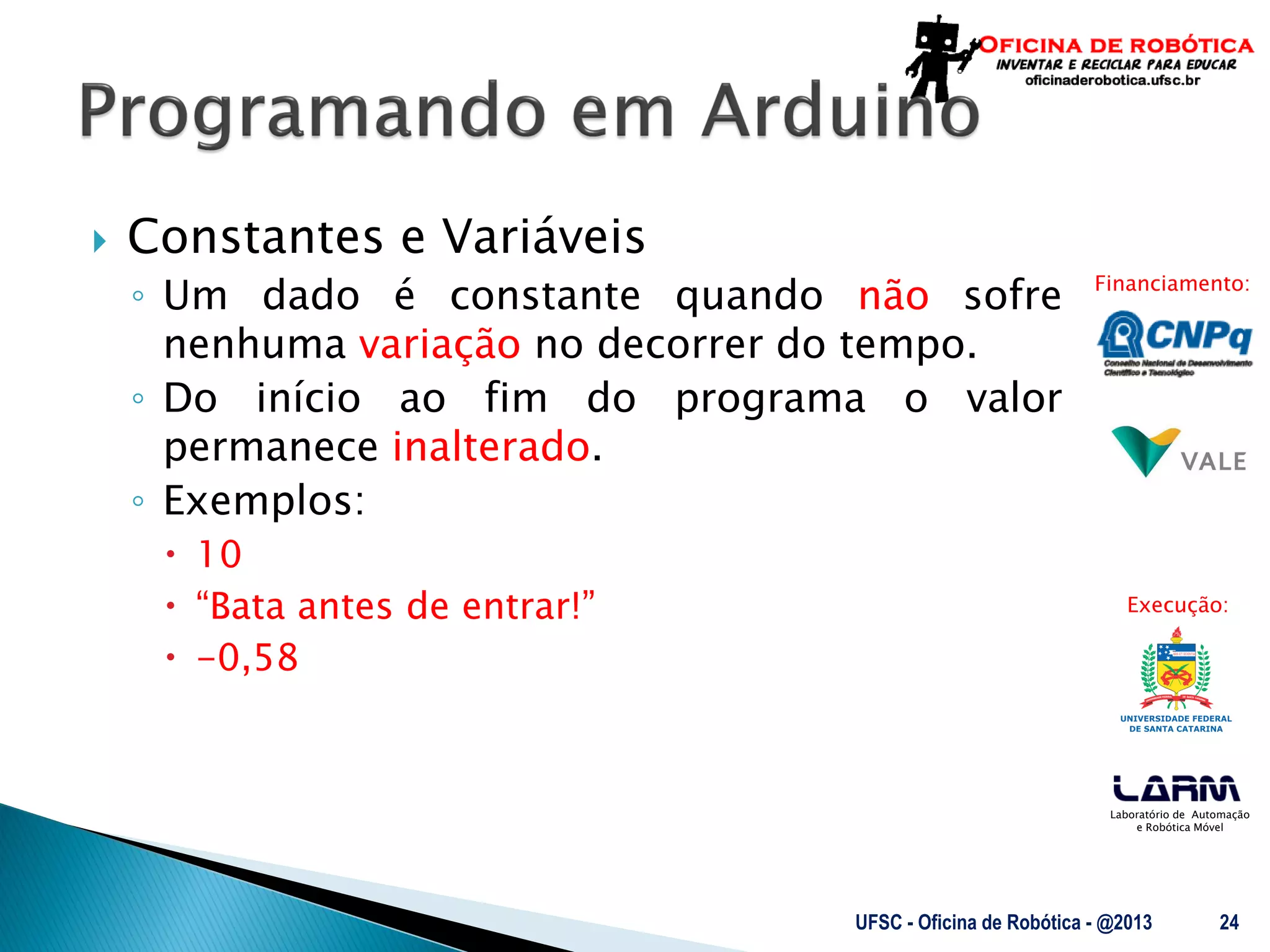 Laboratório de Automação
e Robótica Móvel
Financiamento:
Execução:
 Constantes e Variáveis
◦ Um dado é constante quando não sofre
nenhuma variação no decorrer do tempo.
◦ Do início ao fim do programa o valor
permanece inalterado.
◦ Exemplos:
 10
 “Bata antes de entrar!”
 -0,58
UFSC - Oficina de Robótica - @2013 24
 