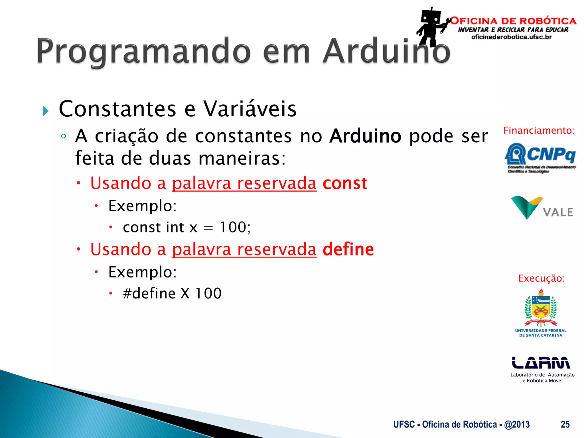 Laboratório de Automação
e Robótica Móvel
Financiamento:
Execução:
 Constantes e Variáveis
◦ A criação de constantes no Arduino pode ser
feita de duas maneiras:
 Usando a palavra reservada const
 Exemplo:
 const int x = 100;
 Usando a palavra reservada define
 Exemplo:
 #define X 100
UFSC - Oficina de Robótica - @2013 25
 