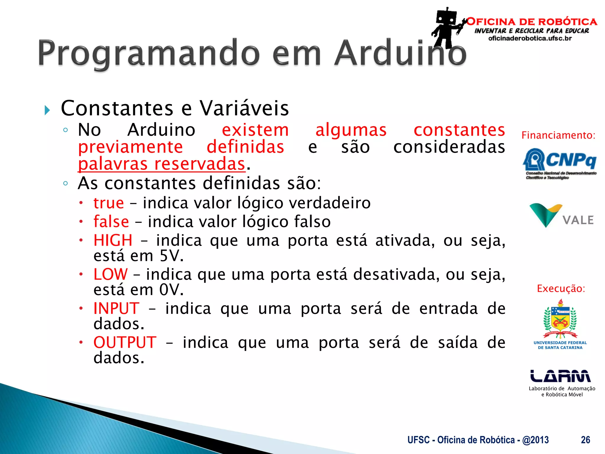 Laboratório de Automação
e Robótica Móvel
Financiamento:
Execução:
 Constantes e Variáveis
◦ No Arduino existem algumas constantes
previamente definidas e são consideradas
palavras reservadas.
◦ As constantes definidas são:
 true – indica valor lógico verdadeiro
 false – indica valor lógico falso
 HIGH – indica que uma porta está ativada, ou seja,
está em 5V.
 LOW – indica que uma porta está desativada, ou seja,
está em 0V.
 INPUT – indica que uma porta será de entrada de
dados.
 OUTPUT – indica que uma porta será de saída de
dados.
UFSC - Oficina de Robótica - @2013 26
 