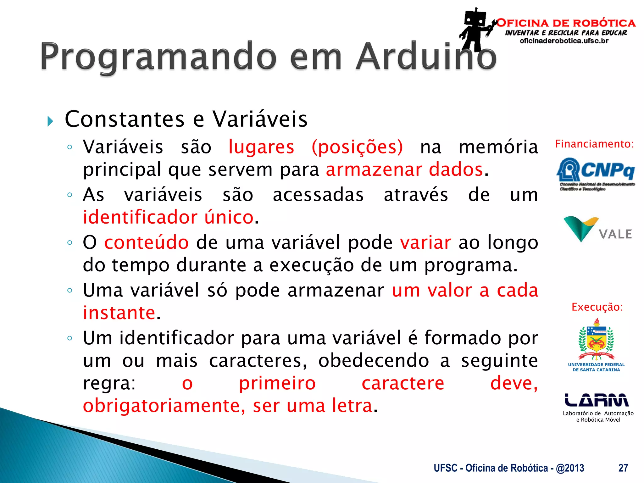 Laboratório de Automação
e Robótica Móvel
Financiamento:
Execução:
 Constantes e Variáveis
◦ Variáveis são lugares (posições) na memória
principal que servem para armazenar dados.
◦ As variáveis são acessadas através de um
identificador único.
◦ O conteúdo de uma variável pode variar ao longo
do tempo durante a execução de um programa.
◦ Uma variável só pode armazenar um valor a cada
instante.
◦ Um identificador para uma variável é formado por
um ou mais caracteres, obedecendo a seguinte
regra: o primeiro caractere deve,
obrigatoriamente, ser uma letra.
UFSC - Oficina de Robótica - @2013 27
 