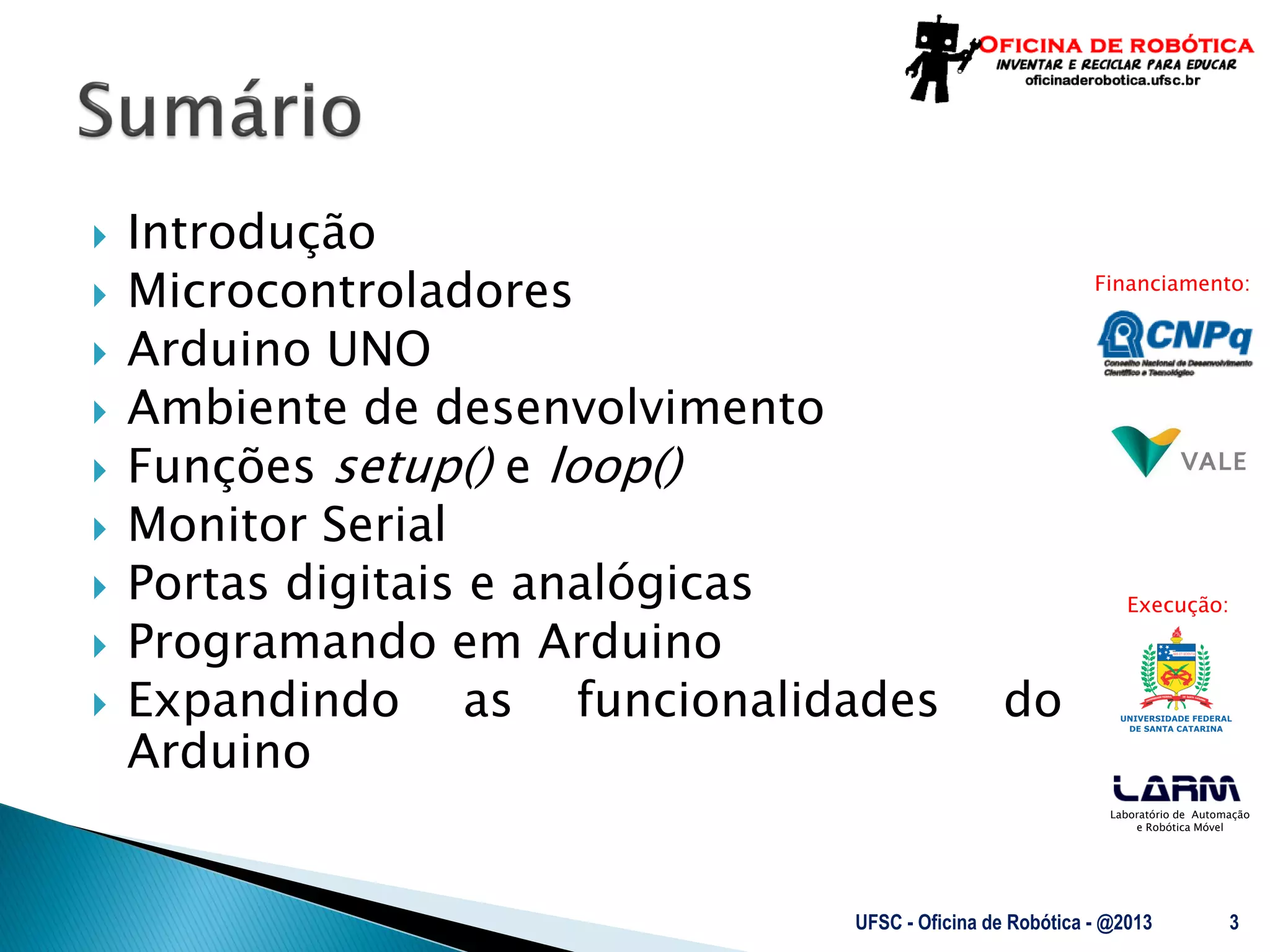 Laboratório de Automação
e Robótica Móvel
Financiamento:
Execução:
 Introdução
 Microcontroladores
 Arduino UNO
 Ambiente de desenvolvimento
 Funções setup() e loop()
 Monitor Serial
 Portas digitais e analógicas
 Programando em Arduino
 Expandindo as funcionalidades do
Arduino
UFSC - Oficina de Robótica - @2013 3
 