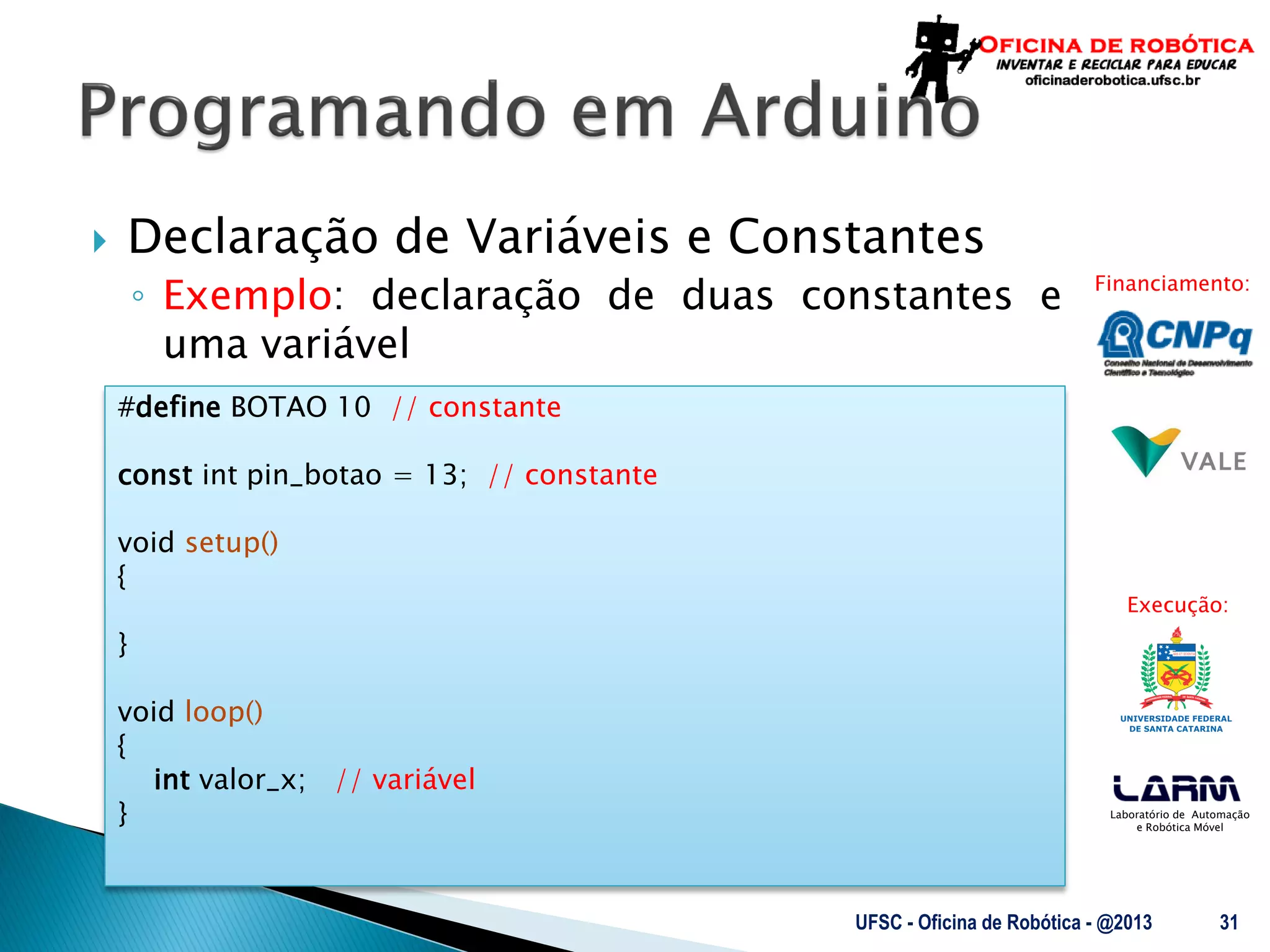 Laboratório de Automação
e Robótica Móvel
Financiamento:
Execução:
 Declaração de Variáveis e Constantes
◦ Exemplo: declaração de duas constantes e
uma variável
UFSC - Oficina de Robótica - @2013 31
#define BOTAO 10 // constante
const int pin_botao = 13; // constante
void setup()
{
}
void loop()
{
int valor_x; // variável
}
 