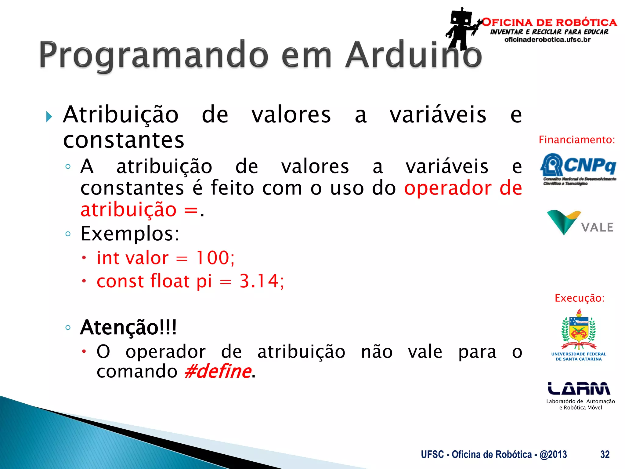 Laboratório de Automação
e Robótica Móvel
Financiamento:
Execução:
 Atribuição de valores a variáveis e
constantes
◦ A atribuição de valores a variáveis e
constantes é feito com o uso do operador de
atribuição =.
◦ Exemplos:
 int valor = 100;
 const float pi = 3.14;
◦ Atenção!!!
 O operador de atribuição não vale para o
comando #define.
UFSC - Oficina de Robótica - @2013 32
 