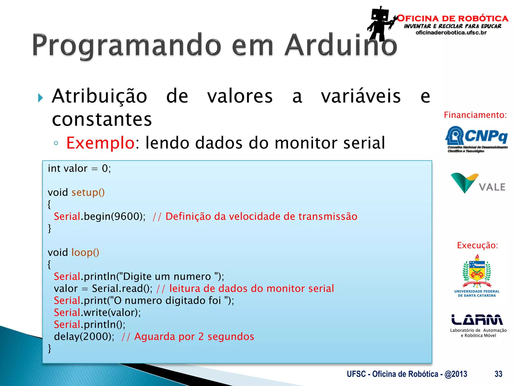 Laboratório de Automação
e Robótica Móvel
Financiamento:
Execução:
 Atribuição de valores a variáveis e
constantes
◦ Exemplo: lendo dados do monitor serial
UFSC - Oficina de Robótica - @2013 33
int valor = 0;
void setup()
{
Serial.begin(9600); // Definição da velocidade de transmissão
}
void loop()
{
Serial.println("Digite um numero ");
valor = Serial.read(); // leitura de dados do monitor serial
Serial.print("O numero digitado foi ");
Serial.write(valor);
Serial.println();
delay(2000); // Aguarda por 2 segundos
}
 