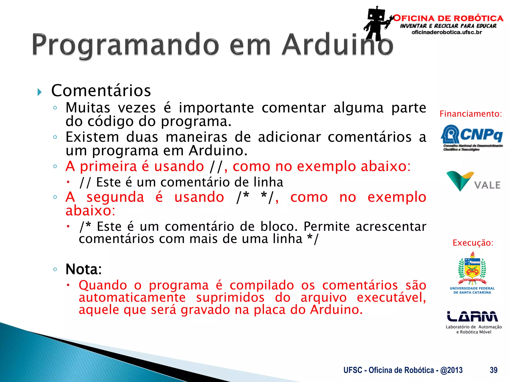 Laboratório de Automação
e Robótica Móvel
Financiamento:
Execução:
 Comentários
◦ Muitas vezes é importante comentar alguma parte
do código do programa.
◦ Existem duas maneiras de adicionar comentários a
um programa em Arduino.
◦ A primeira é usando //, como no exemplo abaixo:
 // Este é um comentário de linha
◦ A segunda é usando /* */, como no exemplo
abaixo:
 /* Este é um comentário de bloco. Permite acrescentar
comentários com mais de uma linha */
◦ Nota:
 Quando o programa é compilado os comentários são
automaticamente suprimidos do arquivo executável,
aquele que será gravado na placa do Arduino.
UFSC - Oficina de Robótica - @2013 39
 
