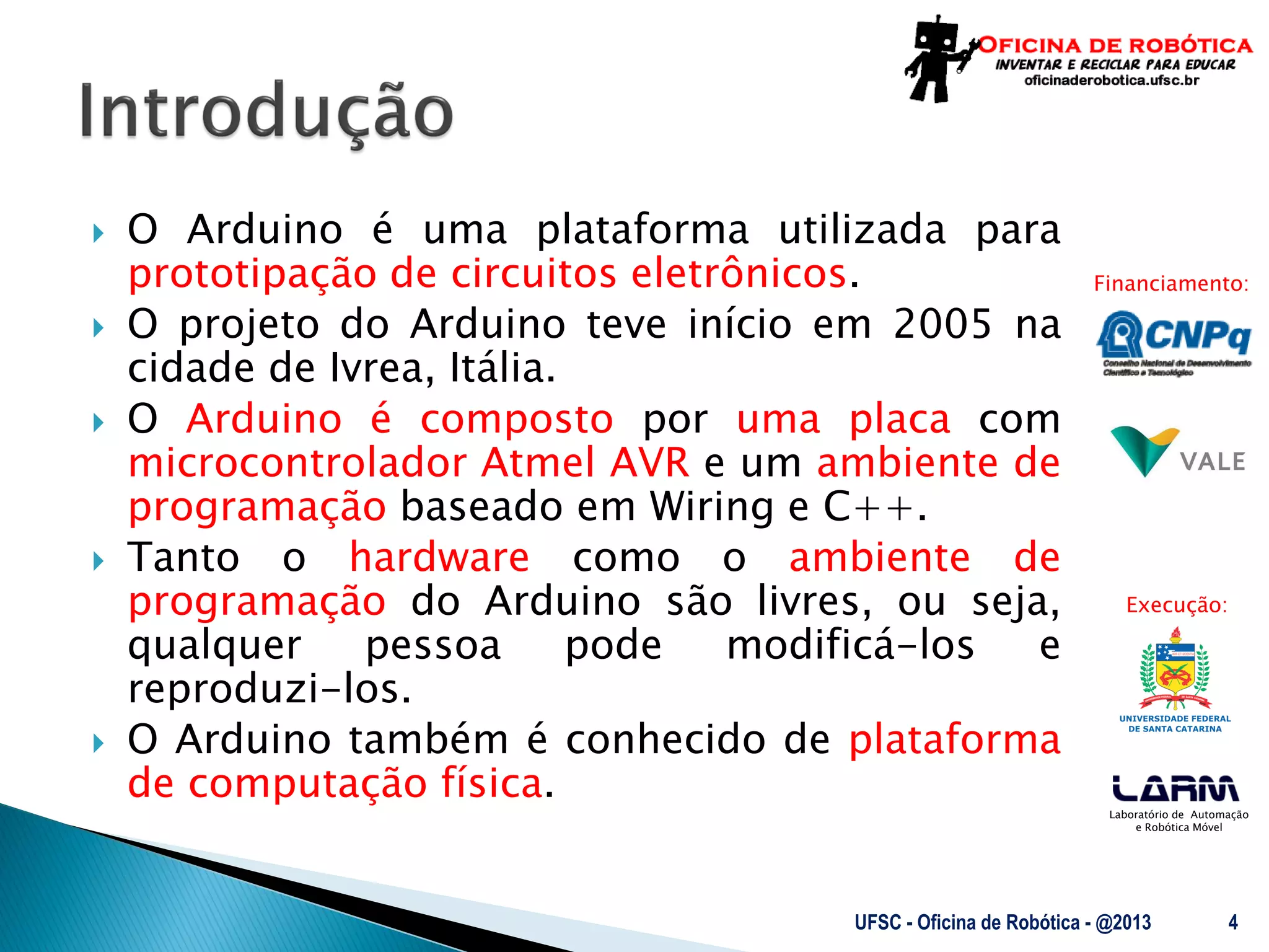 Laboratório de Automação
e Robótica Móvel
Financiamento:
Execução:
 O Arduino é uma plataforma utilizada para
prototipação de circuitos eletrônicos.
 O projeto do Arduino teve início em 2005 na
cidade de Ivrea, Itália.
 O Arduino é composto por uma placa com
microcontrolador Atmel AVR e um ambiente de
programação baseado em Wiring e C++.
 Tanto o hardware como o ambiente de
programação do Arduino são livres, ou seja,
qualquer pessoa pode modificá-los e
reproduzi-los.
 O Arduino também é conhecido de plataforma
de computação física.
UFSC - Oficina de Robótica - @2013 4
 