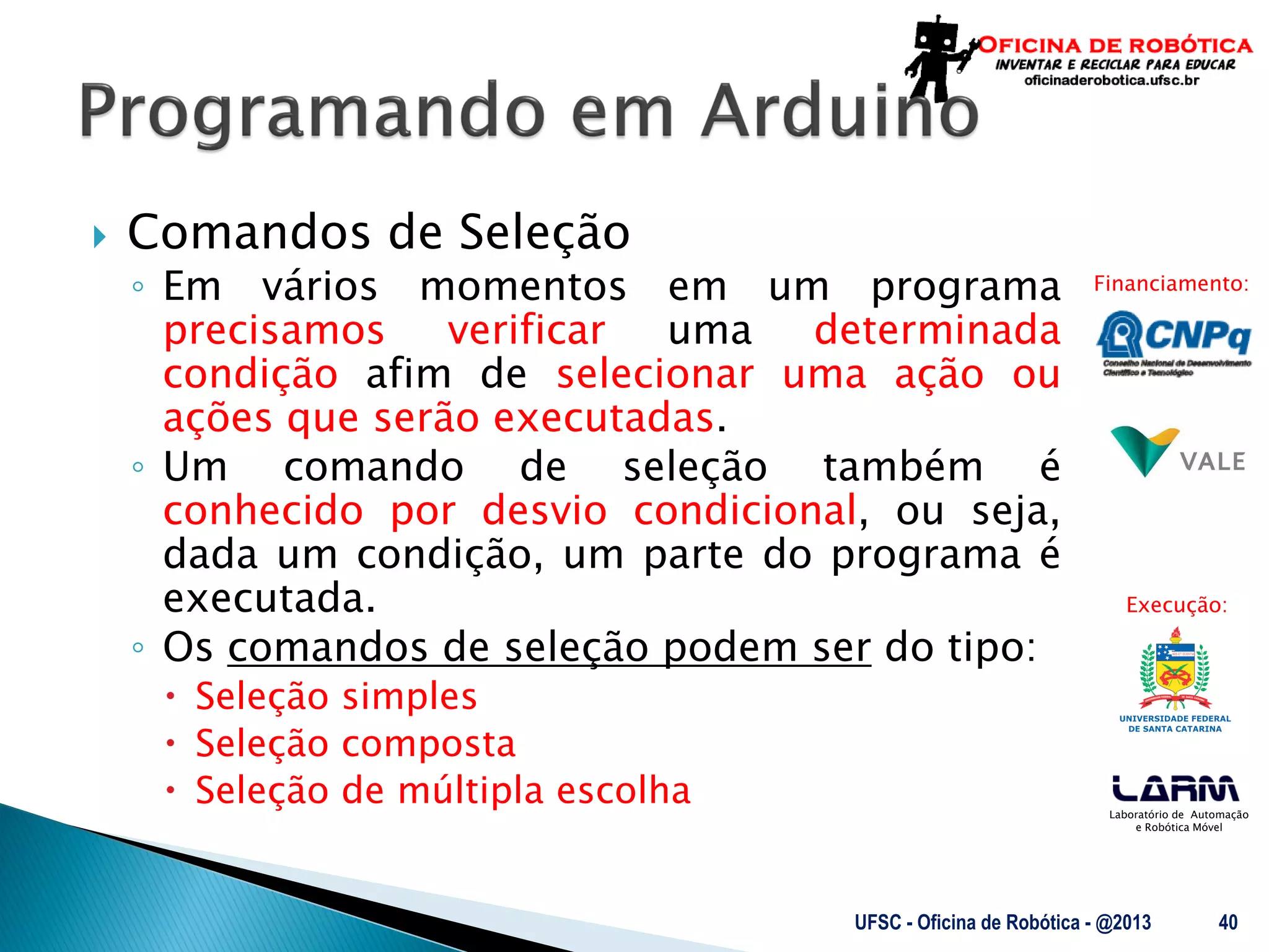 Laboratório de Automação
e Robótica Móvel
Financiamento:
Execução:
 Comandos de Seleção
◦ Em vários momentos em um programa
precisamos verificar uma determinada
condição afim de selecionar uma ação ou
ações que serão executadas.
◦ Um comando de seleção também é
conhecido por desvio condicional, ou seja,
dada um condição, um parte do programa é
executada.
◦ Os comandos de seleção podem ser do tipo:
 Seleção simples
 Seleção composta
 Seleção de múltipla escolha
UFSC - Oficina de Robótica - @2013 40
 