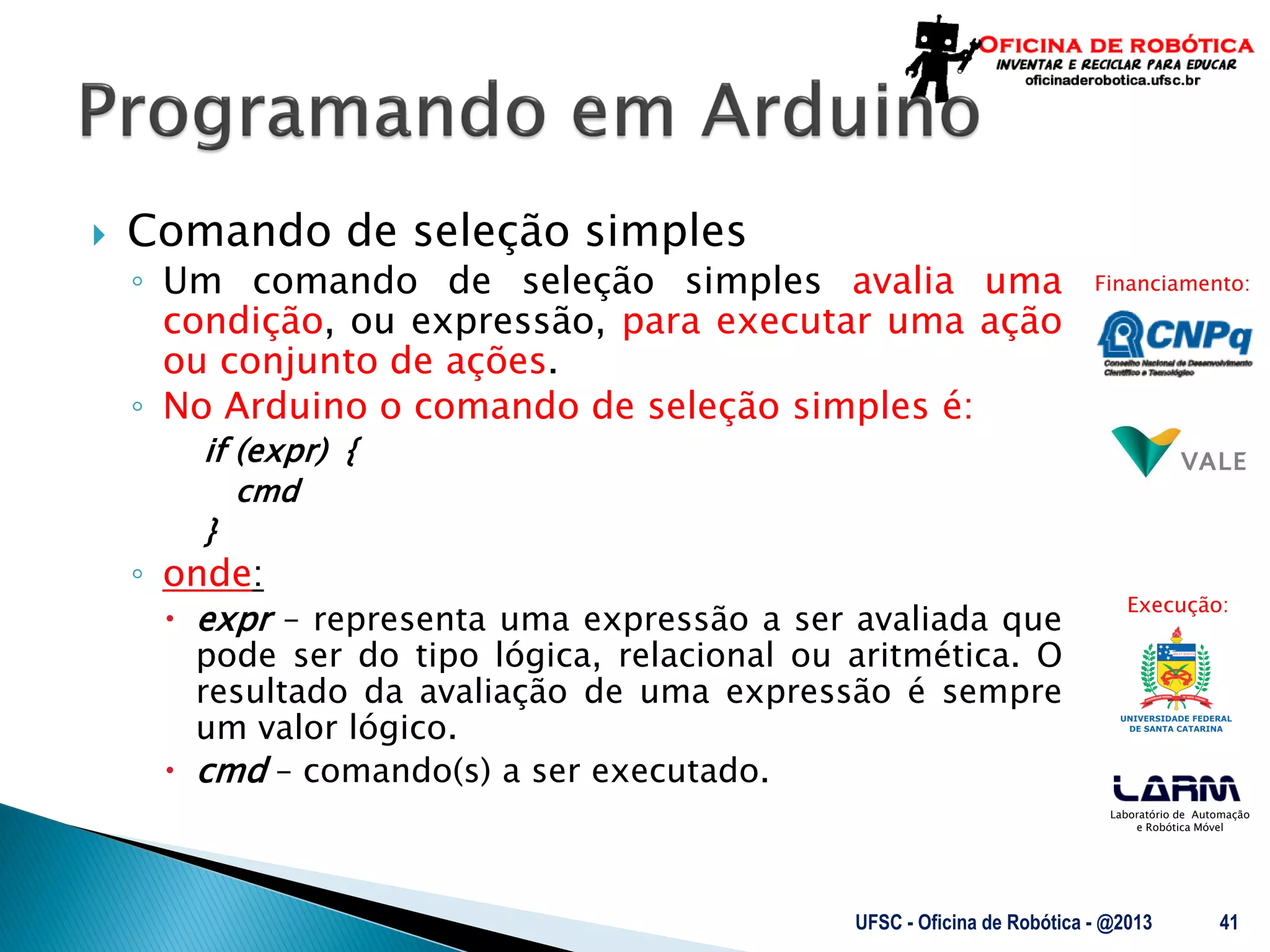 Laboratório de Automação
e Robótica Móvel
Financiamento:
Execução:
 Comando de seleção simples
◦ Um comando de seleção simples avalia uma
condição, ou expressão, para executar uma ação
ou conjunto de ações.
◦ No Arduino o comando de seleção simples é:
if (expr) {
cmd
}
◦ onde:
 expr – representa uma expressão a ser avaliada que
pode ser do tipo lógica, relacional ou aritmética. O
resultado da avaliação de uma expressão é sempre
um valor lógico.
 cmd – comando(s) a ser executado.
UFSC - Oficina de Robótica - @2013 41
 