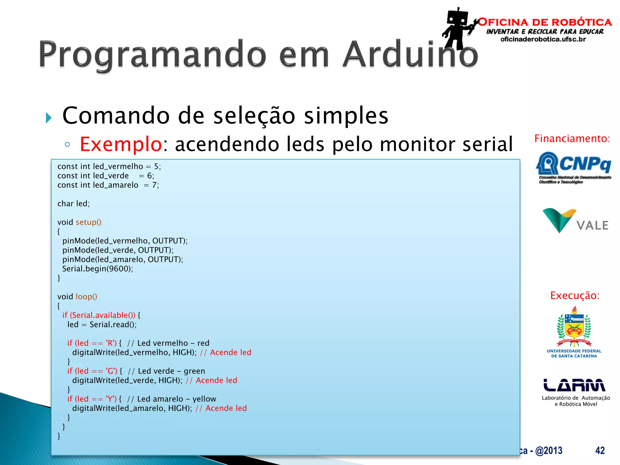 Laboratório de Automação
e Robótica Móvel
Financiamento:
Execução:
 Comando de seleção simples
◦ Exemplo: acendendo leds pelo monitor serial
UFSC - Oficina de Robótica - @2013 42
const int led_vermelho = 5;
const int led_verde = 6;
const int led_amarelo = 7;
char led;
void setup()
{
pinMode(led_vermelho, OUTPUT);
pinMode(led_verde, OUTPUT);
pinMode(led_amarelo, OUTPUT);
Serial.begin(9600);
}
void loop()
{
if (Serial.available()) {
led = Serial.read();
if (led == 'R') { // Led vermelho - red
digitalWrite(led_vermelho, HIGH); // Acende led
}
if (led == 'G') { // Led verde - green
digitalWrite(led_verde, HIGH); // Acende led
}
if (led == 'Y') { // Led amarelo - yellow
digitalWrite(led_amarelo, HIGH); // Acende led
}
}
}
 