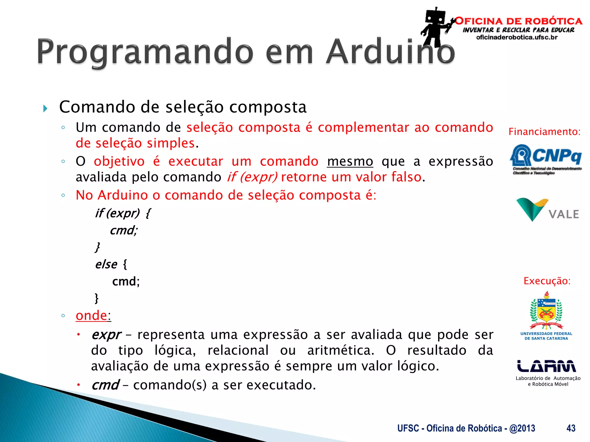 Laboratório de Automação
e Robótica Móvel
Financiamento:
Execução:
 Comando de seleção composta
◦ Um comando de seleção composta é complementar ao comando
de seleção simples.
◦ O objetivo é executar um comando mesmo que a expressão
avaliada pelo comando if (expr) retorne um valor falso.
◦ No Arduino o comando de seleção composta é:
if (expr) {
cmd;
}
else {
cmd;
}
◦ onde:
 expr – representa uma expressão a ser avaliada que pode ser
do tipo lógica, relacional ou aritmética. O resultado da
avaliação de uma expressão é sempre um valor lógico.
 cmd – comando(s) a ser executado.
UFSC - Oficina de Robótica - @2013 43
 