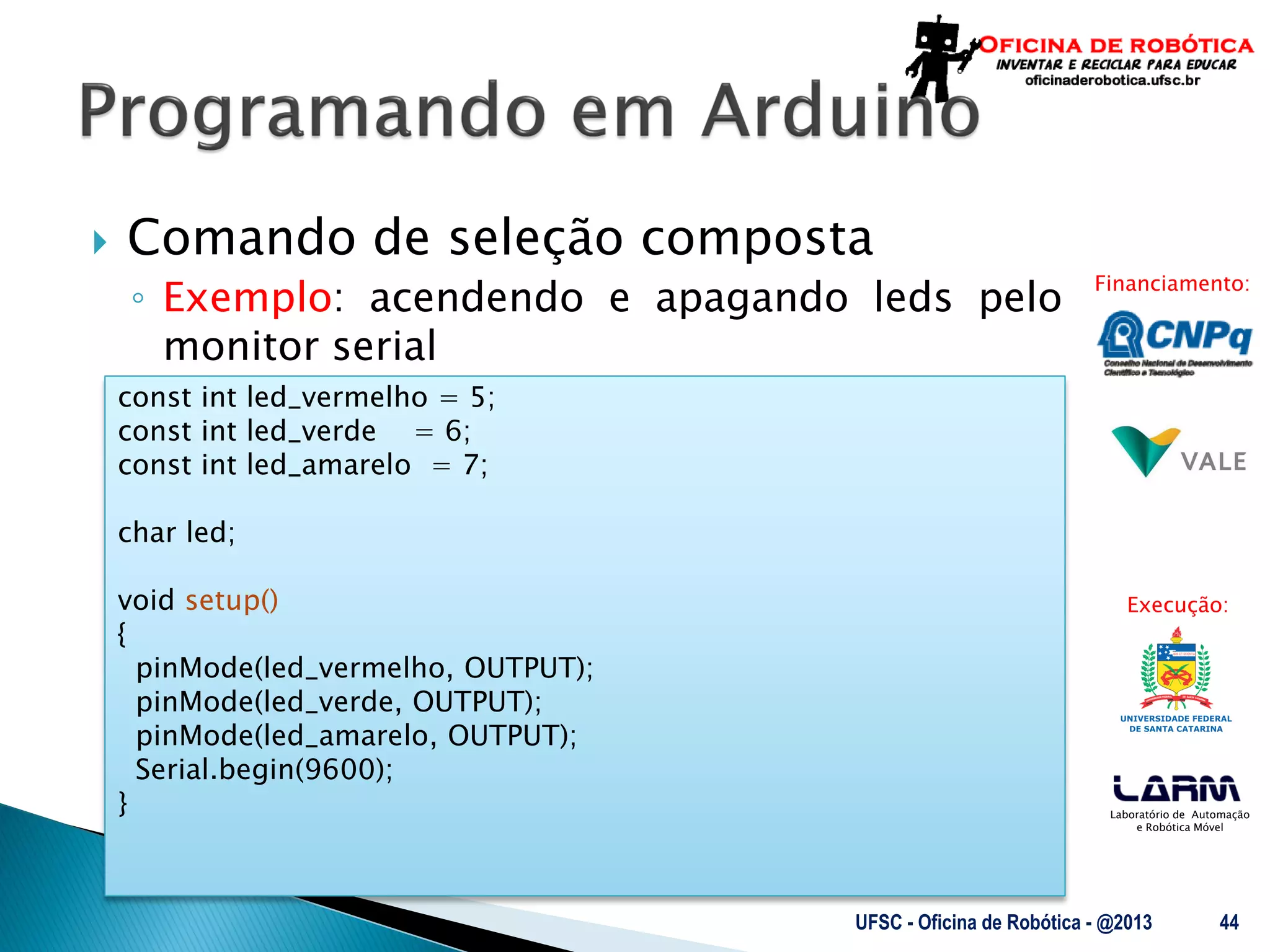 Laboratório de Automação
e Robótica Móvel
Financiamento:
Execução:
 Comando de seleção composta
◦ Exemplo: acendendo e apagando leds pelo
monitor serial
UFSC - Oficina de Robótica - @2013 44
const int led_vermelho = 5;
const int led_verde = 6;
const int led_amarelo = 7;
char led;
void setup()
{
pinMode(led_vermelho, OUTPUT);
pinMode(led_verde, OUTPUT);
pinMode(led_amarelo, OUTPUT);
Serial.begin(9600);
}
 