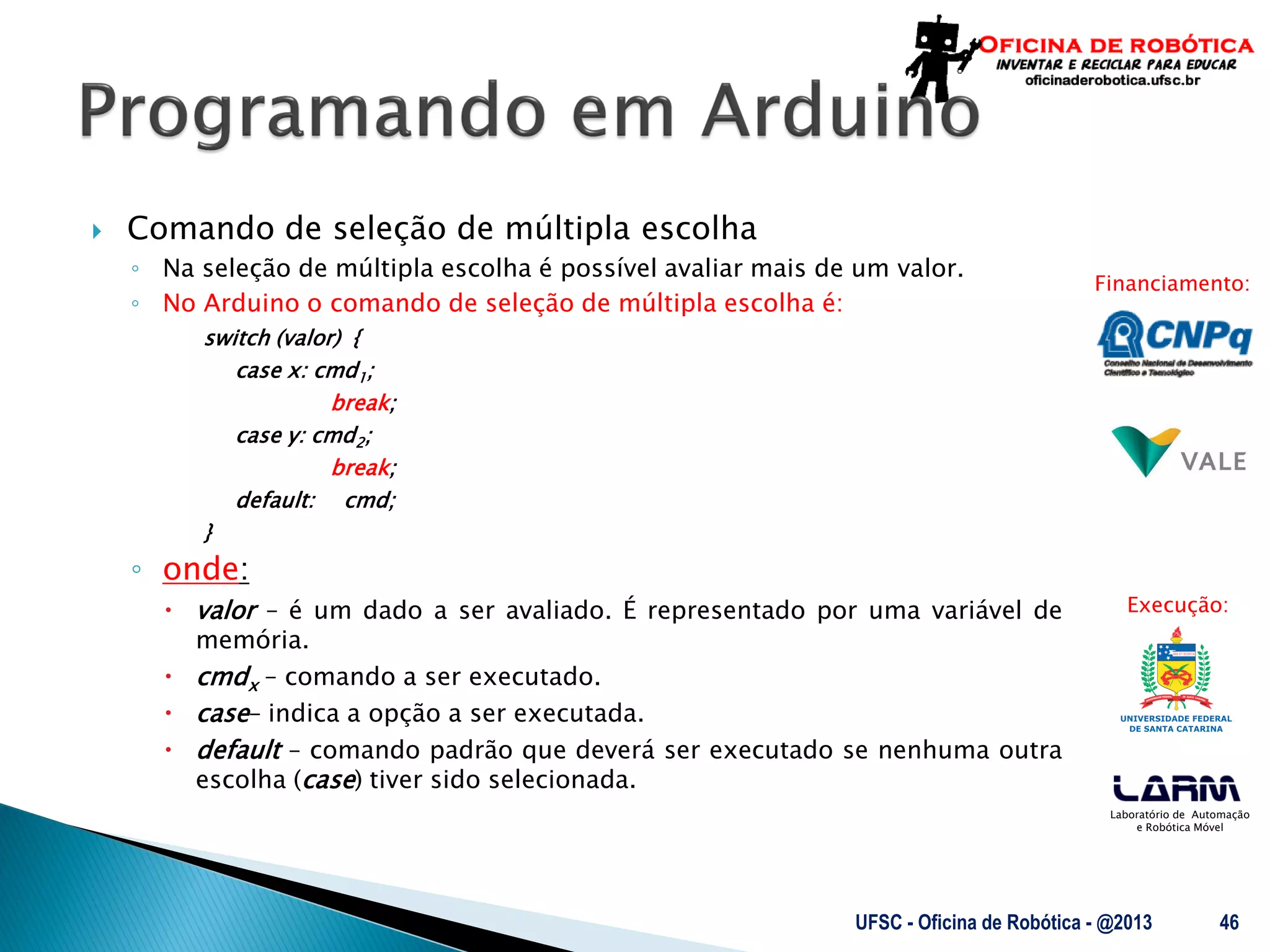 Laboratório de Automação
e Robótica Móvel
Financiamento:
Execução:
 Comando de seleção de múltipla escolha
◦ Na seleção de múltipla escolha é possível avaliar mais de um valor.
◦ No Arduino o comando de seleção de múltipla escolha é:
switch (valor) {
case x: cmd1;
break;
case y: cmd2;
break;
default: cmd;
}
◦ onde:
 valor – é um dado a ser avaliado. É representado por uma variável de
memória.
 cmdx – comando a ser executado.
 case– indica a opção a ser executada.
 default – comando padrão que deverá ser executado se nenhuma outra
escolha (case) tiver sido selecionada.
UFSC - Oficina de Robótica - @2013 46
 