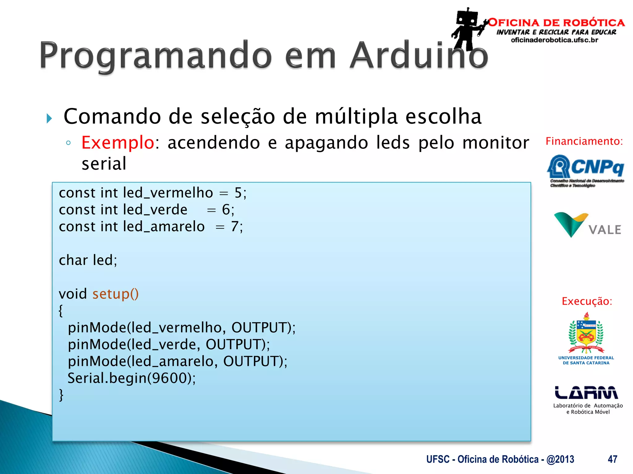 Laboratório de Automação
e Robótica Móvel
Financiamento:
Execução:
 Comando de seleção de múltipla escolha
◦ Exemplo: acendendo e apagando leds pelo monitor
serial
UFSC - Oficina de Robótica - @2013 47
const int led_vermelho = 5;
const int led_verde = 6;
const int led_amarelo = 7;
char led;
void setup()
{
pinMode(led_vermelho, OUTPUT);
pinMode(led_verde, OUTPUT);
pinMode(led_amarelo, OUTPUT);
Serial.begin(9600);
}
 
